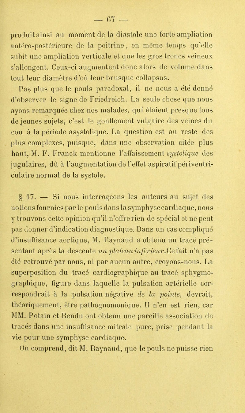 produit ainsi au moment de la diastole une forte ampliation antéro-postérieure de la poitrine, en même temps qu'elle subit une ampliation verticale et que les gros troncs veineux s'allongent. Ceux-ci augmentent donc alors de volume dans tout leur diamètre d'où leur brusque collapsus. Pas plus que le pouls paradoxal, il ne nous a été donné d'observer le signe de Friedreich. La seule chose que nous ayons remarquée chez nos malades, qui étaient presque tous de jeunes sujets, c'est le gonflement vulgaire des veines du cou à la période asystolique. La question est au reste des plus complexes, puisque, dans une observation citée plus haut, M. F. Franck mentionne l'affaissement systolique des jugulaires, dû à l'augmentation de l'effet aspiratif périventri- culaire normal de la systole. § 17. — Si nous interrogeons les auteurs au sujet des notions fournies par le pouls dans la symphyse cardiaque, nous y trouvons cette opinion qu'il n'offre rien de spécial et ne peut pas donner d'indication diagnostique. Dans un cas compliqué d'insuffisance aortique, M. Raynaud a obtenu un tracé pré- sentant après la descente un plateau inférieur. Ce fait n'a pas été retrouvé par nous, ni par aucun autre, croyons-nous. La superposition du tracé cardiographique au tracé spbygmo- graphique, figure dans laquelle la pulsation artérielle cor- respondrait à la pulsation négative de la pointe, devrait, théoriquement, être pathognomonique. Il n'en est rien, car MM. Potain et Rendu ont obtenu une pareille association de tracés dans une insuffisance mitrale pure, prise pendant la vie pour une symphyse cardiaque. On comprend, dit M. Raynaud, que le pouls ne puisse rien