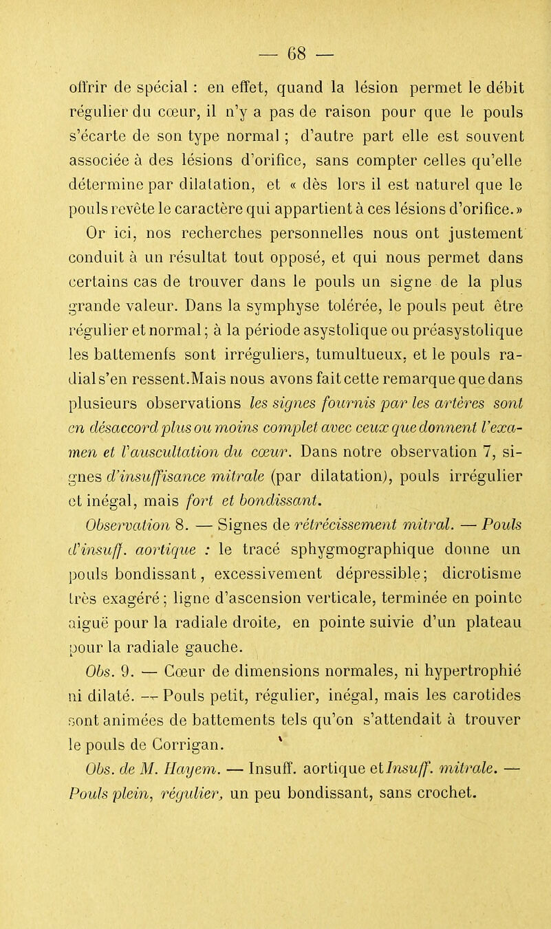 oiïrir de spécial : en effet, quand la lésion permet le débit régulier du cœur, il n'y a pas de raison pour que le pouls s'écarte de son type normal ; d'autre part elle est souvent associée à des lésions d'orifice, sans compter celles qu'elle détermine par dilatation, et « dès lors il est naturel que le pouls revête le caractère qui appartient à ces lésions d'orifice.» Or ici, nos recherches personnelles nous ont justement conduit à un résultat tout opposé, et qui nous permet dans certains cas de trouver dans le pouls un signe de la plus grande valeur. Dans la symphyse tolérée, le pouls peut être régulier et normal ; à la période asystolique ou préasystolique les battements sont irréguliers, tumultueux, et le pouls ra- dial s'en ressent.Mais nous avons fait cette remarque que dans plusieurs observations les signes fournis par les artères sont en désaccord plus ou moins complet avec ceux que donnent l'exa- men et Vauscultation du cœur. Dans notre observation 7, si- gnes d'insuffisance mitrale (par dilatation), pouls irrégulier et inégal, mais fort et bondissant. Observation 8. — Signes de rétrécissement mitral. — Pouls dHnsuff. aortique : le tracé sphygmographique donne un pouls bondissant, excessivement dépressible; dicrotisme très exagéré; ligne d'ascension verticale, terminée en pointe aiguë pour la radiale droite, en pointe suivie d'un plateau pour la radiale gauche. Obs. 9. — Cœur de dimensions normales, ni hypertrophié ni dilaté. — Pouls petit, régulier, inégal, mais les carotides sont animées de battements tels qu'on s'attendait à trouver le pouls de Corrigan. Obs. de M. Hayem. — Insuff. aortique etlnsuff. mitrale. — Pouls plein, régulier, un peu bondissant, sans crochet.