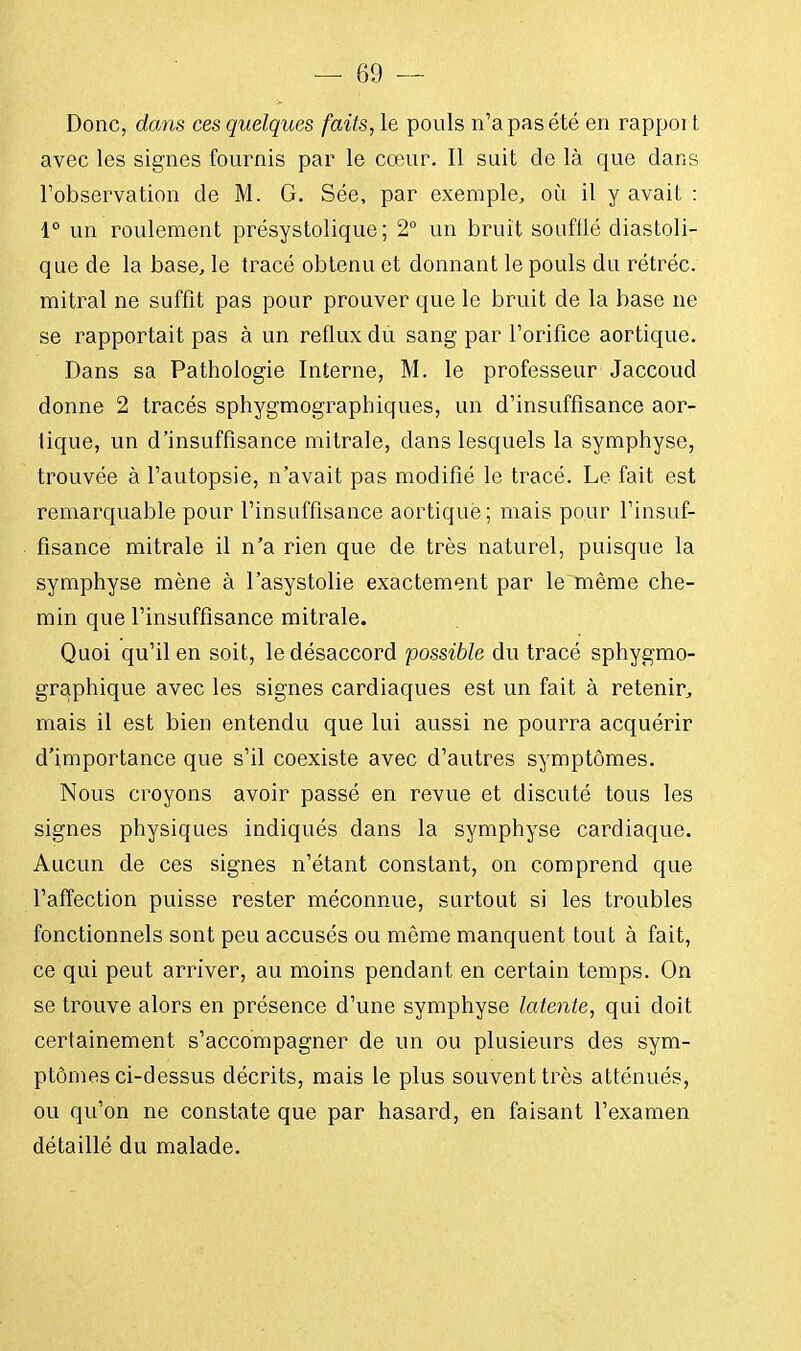 Donc, dans ces quelques faits, le pouls n'a pas été en rappoi t avec les signes fournis par le cœur. Il suit de là que dans l'observation de M. G. Sée, par exemple, où il y avait : 1° un roulement présystolique ; 2° un bruit soufflé diastoli- que de la base, le tracé obtenu et donnant le pouls du rétréc. mitral ne suffit pas pour prouver que le bruit de la base ne se rapportait pas à un reflux du sang par l'orifice aortique. Dans sa Pathologie Interne, M. le professeur Jaccoud donne 2 tracés sphygmographiques, un d'insuffisance aor- fique, un d'insuffisance mitrale, clans lesquels la symphyse, trouvée à l'autopsie, n'avait pas modifié le tracé. Le fait est remarquable pour l'insuffisance aortique; mais pour l'insuf- fisance mitrale il n'a rien que de très naturel, puisque la symphyse mène à l'asystolie exactement par le même che- min que l'insuffisance mitrale. Quoi qu'il en soit, le désaccord possible du tracé sphygmo- graphique avec les signes cardiaques est un fait à retenir, mais il est bien entendu que lui aussi ne pourra acquérir d'importance que s'il coexiste avec d'autres symptômes. Nous croyons avoir passé en revue et discuté tous les signes physiques indiqués dans la symphyse cardiaque. Aucun de ces signes n'étant constant, on comprend que l'affection puisse rester méconnue, surtout si les troubles fonctionnels sont peu accusés ou même manquent tout à fait, ce qui peut arriver, au moins pendant en certain temps. On se trouve alors en présence d'une symphyse latente, qui doit certainement s'accompagner de un ou plusieurs des sym- ptômes ci-dessus décrits, mais le plus souvent très atténués, ou qu'on ne constate que par hasard, en faisant l'examen détaillé du malade.