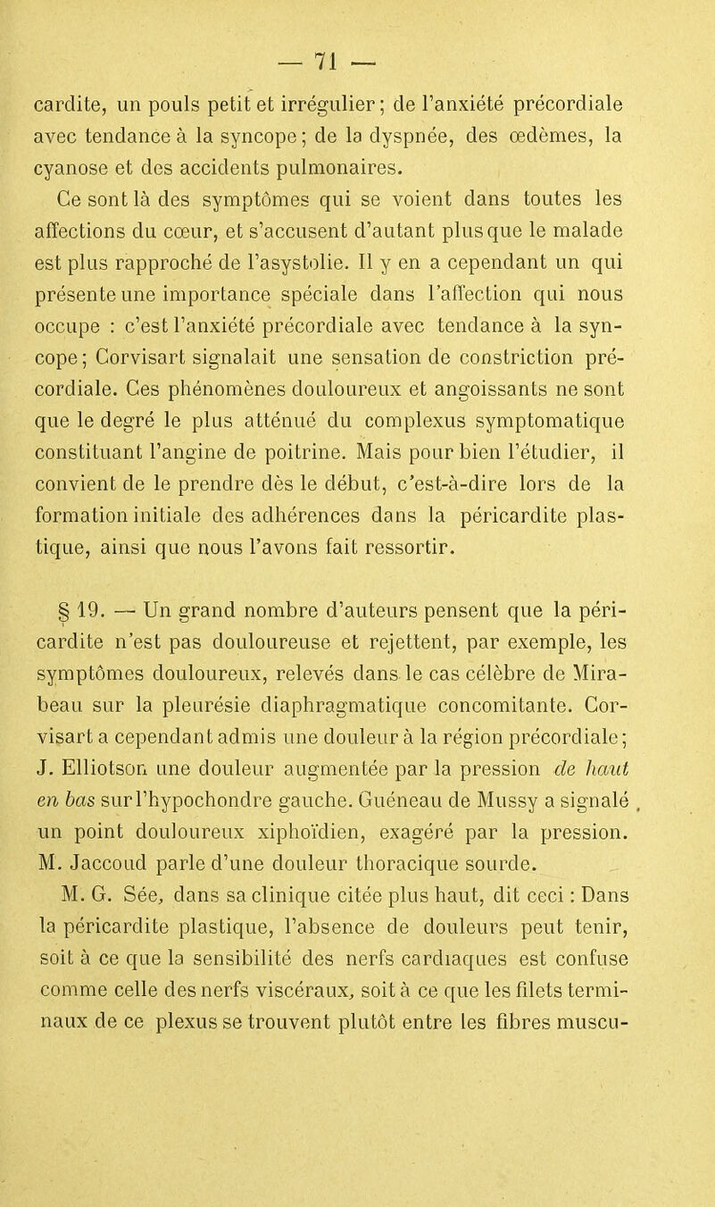 cardite, un pouls petit et irrégulier ; de l'anxiété précordiale avec tendance à la syncope ; de la dyspnée, des œdèmes, la cyanose et des accidents pulmonaires. Ce sont là des symptômes qui se voient dans toutes les affections du cœur, et s'accusent d'autant plus que le malade est plus rapproché de l'asystolie. Il y en a cependant un qui présente une importance spéciale dans l'affection qui nous occupe : c'est l'anxiété précordiale avec tendance à la syn- cope; Corvisart signalait une sensation de constriction pré- cordiale. Ces phénomènes douloureux et angoissants ne sont que le degré le plus atténué du complexus symptomatique constituant l'angine de poitrine. Mais pour bien l'étudier, il convient cle le prendre dès le début, c'est-à-dire lors de la formation initiale des adhérences dans la péricardite plas- tique, ainsi que nous l'avons fait ressortir. § 19. — Un grand nombre d'auteurs pensent que la péri- cardite n'est pas douloureuse et rejettent, par exemple, les symptômes douloureux, relevés dans, le cas célèbre de Mira- beau sur la pleurésie diaphragmatique concomitante. Cor- visart a cependant admis une douleur à la région précordiale ; J. Elliotson une douleur augmentée par la pression de haut en bas surl'hypochondre gauche. Guéneau de Mussy a signalé , un point douloureux xiphoïdien, exagéré par la pression. M. Jaccoud parle d'une douleur thoracique sourde. M. G. Sée, dans sa clinique citée plus haut, dit ceci : Dans la péricardite plastique, l'absence de douleurs peut tenir, soit à ce que la sensibilité des nerfs cardiaques est confuse comme celle des nerfs viscéraux, soit à ce que les filets termi- naux de ce plexus se trouvent plutôt entre les fibres muscu-