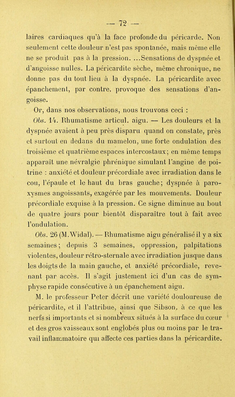 laires cardiaques qu'à la face profonde du péricarde. Non seulement cette douleur n'est pas spontanée, mais même elle ne se produit pas à la pression. ...Sensations de dyspnée et d'angoisse nulles. La péricardite sèche, même chronique, ne donne pas du tout lieu à la dyspnée. La péricardite avec épanchement, par contre, provoque des sensations d'an- goisse. Or, dans nos observations, nous trouvons ceci : Obs. 14. Rhumatisme articul. aigu. — Les douleurs et la dyspnée avaient à peu près disparu quand on constate, près et surtout en dedans du mamelon, une forte ondulation des troisième et quatrième espaces intercostaux; en même temps apparaît une névralgie phrénique simulant l'angine de poi- trine : anxiété et douleur précordiale avec irradiation dans le cou, l'épaule et le haut du bras gauche; dyspnée à paro- xysmes angoissants, exagérée par les mouvements. Douleur précordiale exquise à la pression. Ce signe diminue au bout de quatre jours pour bientôt disparaître tout à fait avec l'ondulation. Obs. 26 (M.Widal). — Rhumatisme aigu généralisé il y a six semaines ; depuis 3 semaines, oppression, palpitations violentes, douleur rétro-sternale avec irradiation jusque dans les doigts de la main gauche, et anxiété précordiale, reve- nant par accès. Il s'agit justement ici d'un cas de sym- physe rapide consécutive à un épanchement aigu. M. le professeur Peter décrit une variété douloureuse de péricardite, et il l'attribue, ainsi que Sibson, à ce que les nerfs si importants et si nombreux situés à la surface du cœur et des gros vaisseaux sont englobés plus ou moins par le tra- vail inflammatoire qui affecte ces parties dans la péricardite.