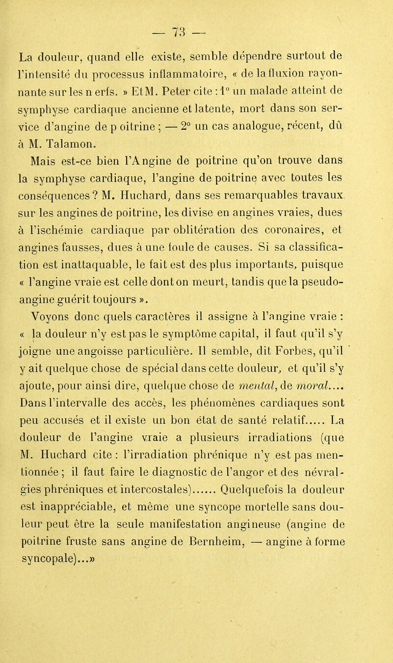 La douleur, quand elle existe, semble dépendre surtout de l'intensité du processus inflammatoire, « de la fluxion rayon- nante sur les n erfs. » EtM. Peter cite : 1° un malade atteint de symphyse cardiaque ancienne et latente, mort dans son ser- vice d'angine de p oitrine ; — 2° un cas analogue, récent, dû à M. Talamon. Mais est-ce bien l'Angine de poitrine qu'on trouve dans la symphyse cardiaque, l'angine de poitrine avec toutes les conséquences ? M. Huchard, dans ses remarquables travaux sur les angines de poitrine, les divise en angines vraies, dues à l'ischémie cardiaque par oblitération des coronaires, et angines fausses, dues à une loule de causes. Si sa classifica- tion est inattaquable, le fait est des plus importants, puisque « l'angine vraie est celle dont on meurt, tandis que la pseudo- angine guérit toujours ». Voyons donc quels caractères il assigne à l'angine vraie : « la douleur n'y est pas le symptôme capital, il faut qu'il s'y joigne une angoisse particulière. Il semble, dit Forbes, qu'il y ait quelque chose de spécial dans cette douleur, et qu'il s'y ajoute, pour ainsi dire, quelque chose de mental, de moral.... Dans l'intervalle des accès, les phénomènes cardiaques sont peu accusés et il existe un bon état de santé relatif La douleur de l'angine vraie a plusieurs irradiations (que M. Huchard cite : l'irradiation phrénique n'y est pas men- tionnée ; il faut faire le diagnostic de l'angor et des névral- gies phréniques et intercostales) Quelquefois la douleur est inappréciable, et même une syncope mortelle sans dou- leur peut être la seule manifestation angineuse (angine de poitrine fruste sans angine de Bernheim, — angine à forme syncopale)...»