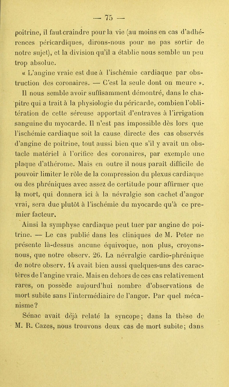 poitrine, il faut craindre pour la vie (au moins en cas d'adhé- rences péricardiques, dirons-nous pour ne pas sortir de notre sujet), et la division qu'il a établie nous semble un peu trop absolue. « L'angine vraie est due à l'ischémie cardiaque par obs- truction des coronaires. — C'est la seule dont on meure ». Il nous semble avoir suffisamment démontré, dans le cha- pitre qui a trait à la physiologie du péricarde, combien l'obli- tération de cette séreuse apportait d'entraves à l'irrigation sanguine du myocarde. Il n'est pas impossible dès lors que l'ischémie cardiaque soit la cause directe des cas observés d'angine de poitrine, tout aussi bien que s'il y avait un obs- tacle matériel à l'orifice des coronaires, par exemple une plaque d'athérome. Mais en outre il nous paraît difficile de pouvoir limiter le rôle de la compression du plexus cardiaque ou des phréniques avec assez de certitude pour affirmer que la mort, qui donnera ici à la névralgie son cachet d'angor vrai, sera due plutôt à l'ischémie du myocarde qu'à ce pre- mier facteur. Ainsi la symphyse cardiaque peut tuer par angine de poi- trine. — Le cas publié dans les cliniques de M. Peter ne présente là-dessus ancune équivoque, non plus, croyons- nous, que notre observ. 26. La névralgie cardio-phrénique de notre observ. 14 avait bien aussi quelques-uns des carac- tères de l'angine vraie. Mais en dehors de ces cas relativement rares, on possède aujourd'hui nombre d'observations de mort subite sans l'intermédiaire de l'angor. Par quel méca- nisme? Sénac avait déjà relaté la syncope; dans la thèse de M. R. Cazes, nous trouvons deux cas de mort subite; dans