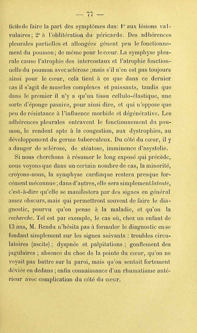 ficilede faire la part des symptômes dus: 1° aux lésions val- vulaires;2°à l'oblitération du péricarde. Des adhérences pleurales partielles et allongées gênent peu le fonctionne- ment du poumon ; de même pour le cœur. La symphyse pleu- rale cause l'atrophie des intercostaux et l'atrophie fonction- nelle du poumon avec sclérose ;mais s'il n'en est pas toujours ainsi pour le cœur, cela tient à ce que dans ce dernier cas il s'agit de muscles complexes et puissants, tandis que dans le premier il n'y a qu'un tissu cellulo-élastique, une sorte d'éponge passive, pour ainsi dire, et qui n'oppose que peu de résistance à l'influence morbide et dégénérative. Les adhérences pleurales entravent le fonctionnement du pou- mon, le rendent apte à la congestion, aux dystrophies, au développement du germe tuberculeux. Du côté du cœur, il y a danger de sclérose, de stéatose, imminence d'asystolie. Si nous cherchons à résumer le long exposé qui précède, nous voyons que dans un certain nombre de cas, la minorité, croyons-nous, la symphyse cardiaque restera presque for- cément méconnue ; dans d'autres, elle sera simplemenUatente, c'est-à-dire qu'elle se manifestera par des signes en général assez obscurs, mais qui permettront souvent de faire le dia- gnostic, pourvu qu'on pense à la maladie, et qu'on la recherche. Tel est par exemple, le cas où, chez un enfant de 13 ans, M. Rendu n'hésita pas à formuler le diagnostic en se fondant simplement sur les signes suivants : troubles circu- latoires (ascite) ; dyspnée et palpitations ; gonflement des jugulaires ; absence du choc de la pointe du cœur, qu'on ne voyait pas battre sur la paroi, mais qu'on sentait fortement déviée en dedans ; enfin connaissance d'un rhumatisme anté- rieur avec complication du côté du cœur.