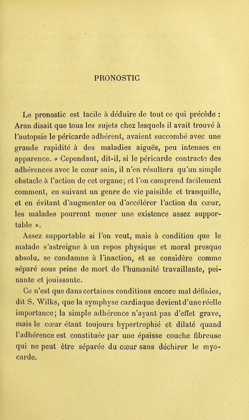 PRONOSTIC Le pronostic est facile à déduire de tout ce qui précède : Aran disait que tous les sujets chez lesquels il avait trouvé à l'autopsie le péricarde adhérent, avaient succombé avec une grande rapidité à des maladies aiguës, peu intenses en apparence. « Cependant, dit-il, si le péricarde contracte des adhérences avec le cœur sain, il n'en résultera qu'un simple obstacle à l'action de cet organe; et l'on comprend facilement comment, en suivant un genre de vie paisible et tranquille, et en évitant d'augmenter ou d'accélérer l'action du cœur, les malades pourront mener une existence assez suppor- table ». Assez supportable si l'on veut, mais à condition que le malade s'astreigne à un repos physique et moral presque absolu, se condamne à l'inaction, et se considère comme séparé sous peine de mort de l'humanité travaillante, pei- nante et jouissante. Ce n'est que dans certaines conditions encore mal définies, dit S. Wilks, que la symphyse cardiaque devient d'une réelle importance; la simple adhérence n'ayant pas d'effet grave, mais le cœur étant toujours hypertrophié et dilaté quand l'adhérence est constituée par une épaisse couche fibreuse qui ne peut être séparée du cœur sans déchirer le myo- carde.