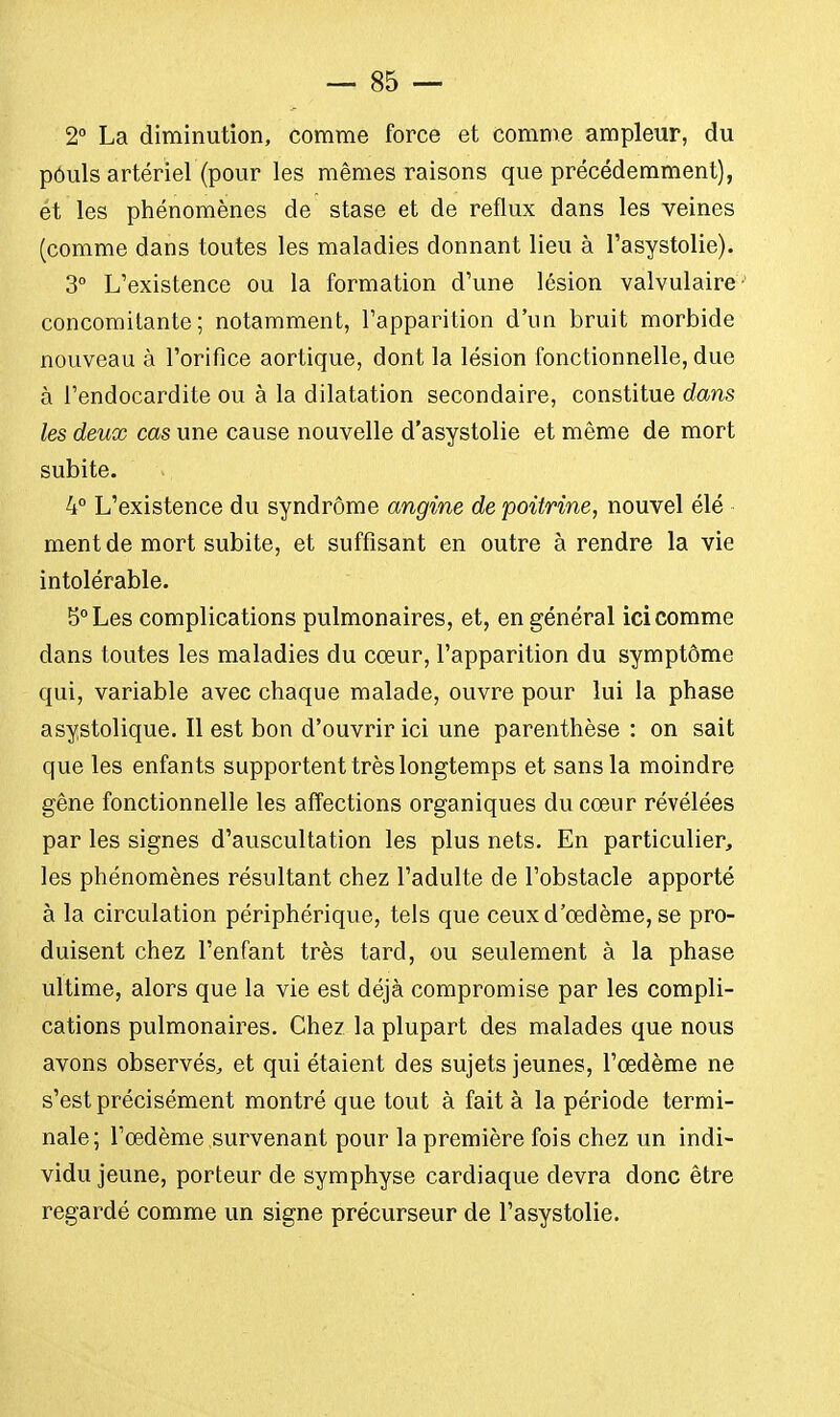 2° La diminution, comme force et comme ampleur, du pôuls artériel (pour les mêmes raisons que précédemment), ét les phénomènes de stase et de reflux dans les veines (comme dans toutes les maladies donnant lieu à l'asystolie). 3° L'existence ou la formation d'une lésion valvulaire concomitante; notamment, l'apparition d'un bruit morbide nouveau à l'orifice aortique, dont la lésion fonctionnelle, due à l'endocardite ou à la dilatation secondaire, constitue dans les deux cas une cause nouvelle d'asystolie et même de mort subite. 4° L'existence du syndrome angine de poitrine, nouvel élé ment de mort subite, et suffisant en outre à rendre la vie intolérable. 5° Les complications pulmonaires, et, en général ici comme dans toutes les maladies du cœur, l'apparition du symptôme qui, variable avec chaque malade, ouvre pour lui la phase asystolique. Il est bon d'ouvrir ici une parenthèse : on sait que les enfants supportent très longtemps et sans la moindre gêne fonctionnelle les affections organiques du cœur révélées par les signes d'auscultation les plus nets. En particulier, les phénomènes résultant chez l'adulte de l'obstacle apporté à la circulation périphérique, tels que ceux d'oedème, se pro- duisent chez l'enfant très tard, ou seulement à la phase ultime, alors que la vie est déjà compromise par les compli- cations pulmonaires. Chez la plupart des malades que nous avons observés, et qui étaient des sujets jeunes, l'œdème ne s'est précisément montré que tout à fait à la période termi- nale; l'œdème survenant pour la première fois chez un indi- vidu jeune, porteur de symphyse cardiaque devra donc être regardé comme un signe précurseur de l'asystolie.