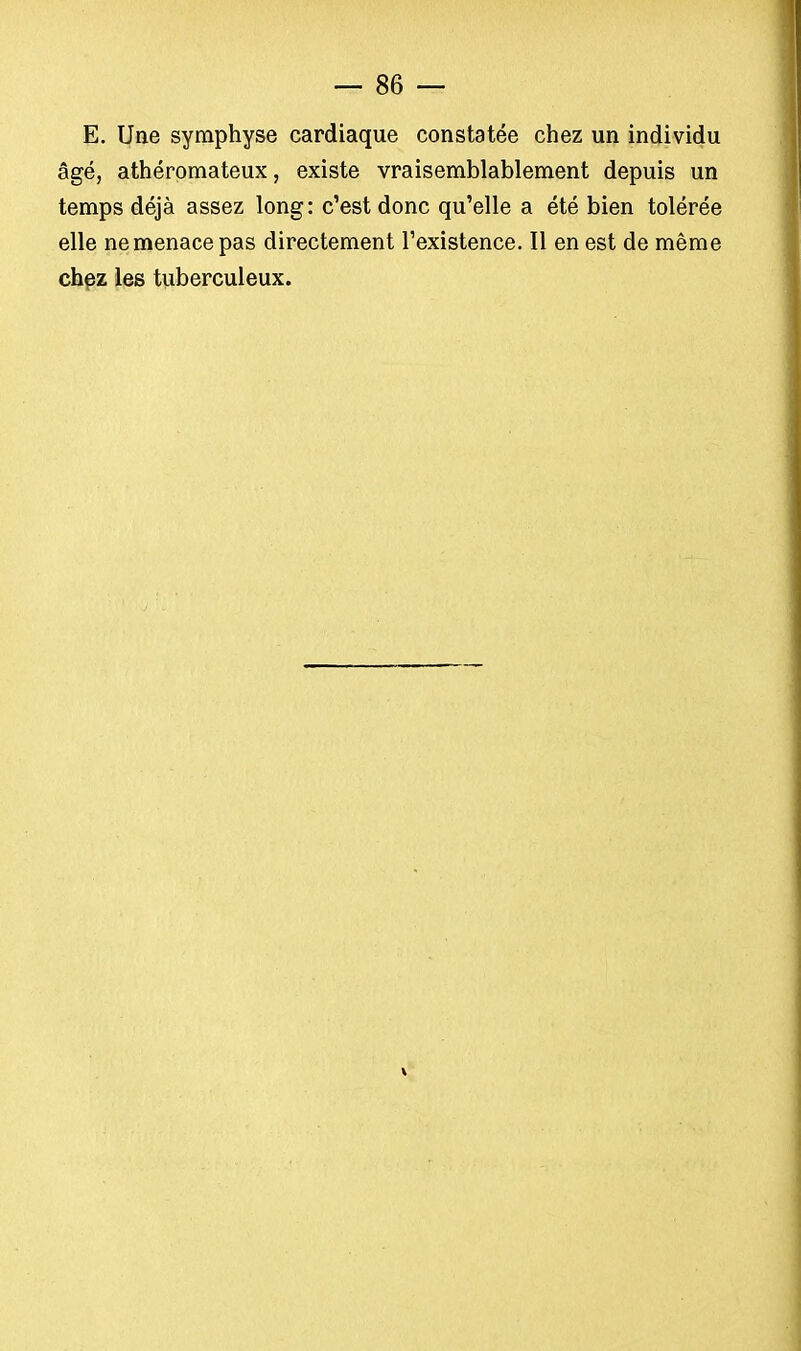 E. Une symphyse cardiaque constatée chez un individu âgé, athéromateux, existe vraisemblablement depuis un temps déjà assez long: c'est donc qu'elle a été bien tolérée elle ne menace pas directement l'existence. Il en est de même chez les tuberculeux.