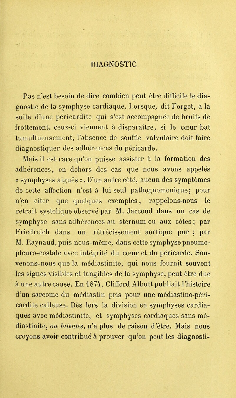 DIAGNOSTIC Pas n'est besoin de dire combien peut être difficile le dia- gnostic de la symphyse cardiaque. Lorsque, dit Forget, à la suite d'une péricardite qui s'est accompagnée de bruits de frottement, ceux-ci viennent à disparaître, si le cœur bat tumultueusement, l'absence de souffle valvulaire doit faire diagnostiquer des adhérences du péricarde. Mais il est rare qu'on puisse assister à la formation des adhérences, en dehors des cas que nous avons appelés « symphyses aiguës ». D'un autre côté, aucun des symptômes de cette affection n'est à lui seul pathognomonique; pour n'en citer que quelques exemples, rappelons-nous le retrait systolique observé par M. Jaccoud dans un cas de symphyse sans adhérences au sternum ou aux côtes; par Friedreich dans un rétrécissement aortique pur ; par M. Raynaud,puis nous-même, dans cette symphyse pneumo- pleuro-costale avec intégrité du cœur et du péricarde. Sou- venons-nous que la médiastinite, qui nous fournit souvent les signes visibles et tangibles de la symphyse, peut être due à une autre cause. En 1874, Glifford Albutt publiait l'histoire d'un sarcome du médiastin pris pour une médiastino-péri- cardite calleuse. Dès lors la division en symphyses cardia- ques avec médiastinite, et symphyses cardiaques sans mé- diastinite, ou latentes, n'a plus de raison d'être. Mais nous croyons avoir contribué à prouver qu'on peut les diagnosti-