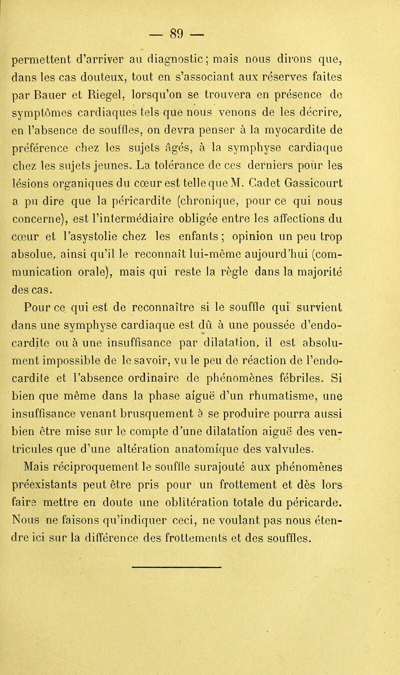 permettent d'arriver au diagnostic; mais nous dirons que, dans les cas douteux, tout en s'associant aux réserves faites par Bauer et Riegel. lorsqu'on se trouvera en présence de symptômes cardiaques tels que nous venons de les décrire, en l'absence de souffles, on devra penser à la myocardite de préférence chez les sujets âgés, à la symphyse cardiaque chez les sujets jeunes. La tolérance de ces derniers pour les lésions organiques du cœur est telle que M. Cadet Gassicourt a pu dire que la péricardite (chronique, pour ce qui nous concerne), est l'intermédiaire obligée entre les affections du cœur et l'asystolie chez les enfants ; opinion un peu trop absolue, ainsi qu'il le reconnaît lui-même aujourd'hui (com- munication orale), mais qui reste la règle dans la majorité des cas. Pour ce qui est de reconnaître si le souffle qui survient dans une symphyse cardiaque est dû à une poussée d'endo- cardite ou à une insuffisance par dilatation, il est absolu- ment impossible de le savoir, vu le peu de réaction de l'endo- cardite et l'absence ordinaire de phénomènes fébriles. Si bien que même dans la phase aiguë d'un rhumatisme, une insuffisance venant brusquement à se produire pourra aussi bien être mise sur le compte d'une dilatation aiguë des ven- tricules que d'une altération anatomique des valvules. Mais réciproquement le souffle surajouté aux phénomènes préexistants peut être pris pour un frottement et dès lors faire mettre en doute une oblitération totale du péricarde. Nous ne faisons qu'indiquer ceci, ne voulant pas nous éten- dre ici sur la différence des frottements et des souffles.