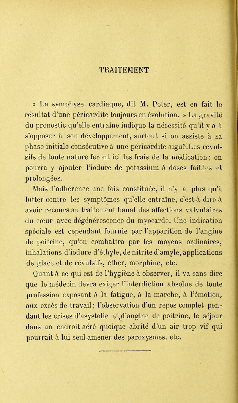 TRAITEMENT « La symphyse cardiaque, dit M. Peter, est en fait le résultat d'une péricardite toujours en évolution. » La gravité du pronostic qu'elle entraîne indique la nécessité qu'il y a à s'opposer à son développement, surtout si on assiste à sa phase initiale consécutive à une péricardite aiguë.Les révul- sifs de toute nature feront ici les frais de la médication ; on pourra y ajouter l'iodure de potassium à doses faibles et prolongées. Mais l'adhérence une fois constituée, il n'y a plus qu'à lutter contre les symptômes qu'elle entraîne, c'est-à-dire à avoir recours au traitement banal des affections valvulaires du cœur avec dégénérescence du myocarde. Une indication spéciale est cependant fournie par l'apparition de l'angine de poitrine, qu'on combattra par les moyens ordinaires, inhalations d'iodure d'éthyle, de nitrite d'amyle, applications de glace et de révulsifs, éther, morphine, etc. Quant à ce qui est de l'hygiène à observer, il va sans dire que le médecin devra exiger l'interdiction absolue de toute profession exposant à la fatigue, à la marche, à l'émotion., aux excès de travail ; l'observation d'un repos complet pen- dant les crises d'asystolie etvd'angine de poitrine, le séjour dans un endroit aéré quoique abrité d'un air trop vif qui pourrait à lui seul amener des paroxysmes, etc.