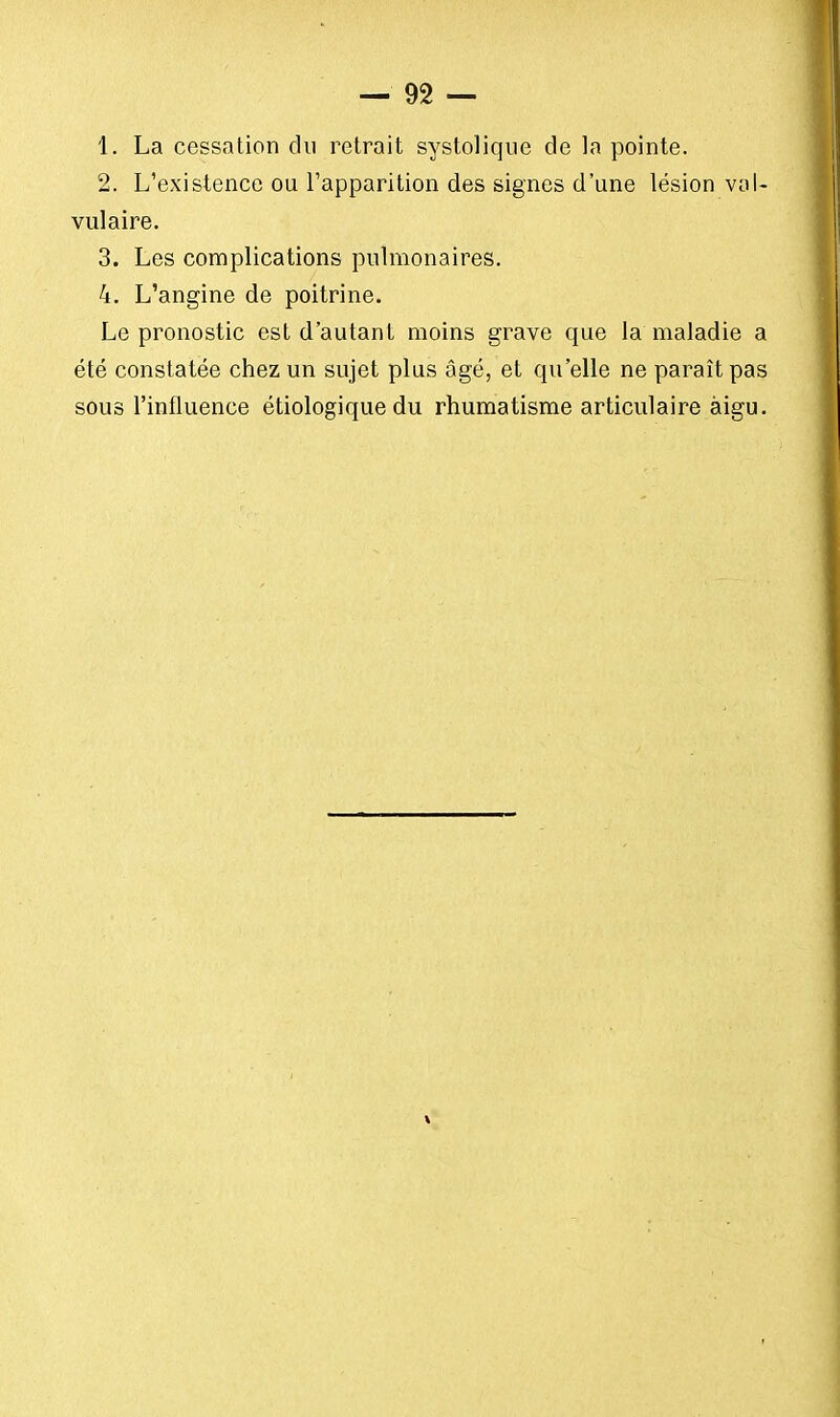 1. La cessation du retrait systolique de la pointe. 2. L'existence ou l'apparition des signes d'une lésion val- vulaire. 3. Les complications pulmonaires. 4. L'angine de poitrine. Le pronostic est d'autant moins grave que la maladie a été constatée chez un sujet plus âgé, et qu'elle ne paraît pas sous l'influence étiologique du rhumatisme articulaire aigu. V