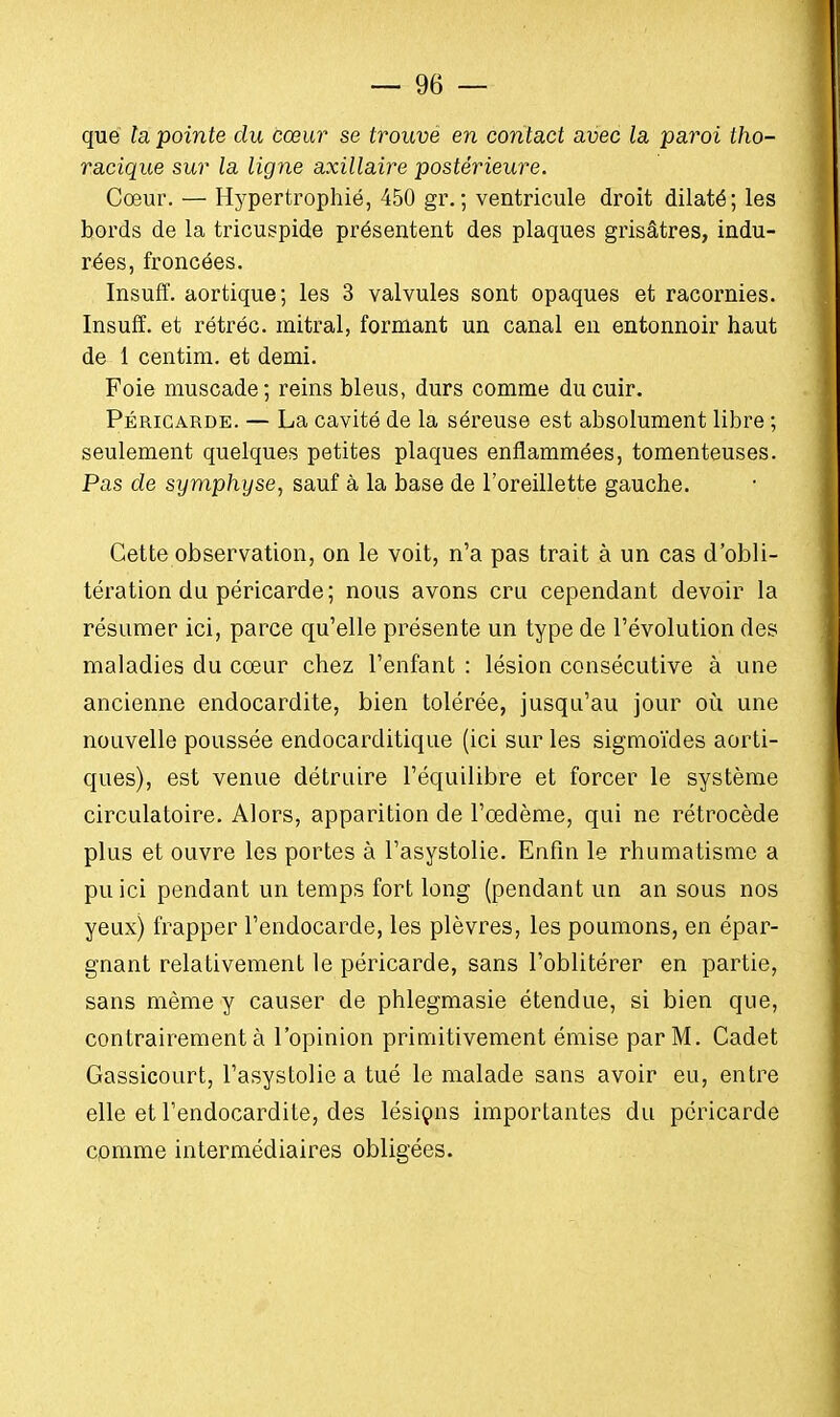 que la pointe du cœur se trouvé en contact avec la paroi tho- racique sur la ligne axillaire postérieure. Cœur. — Hypertrophié, 450 gr.; ventricule droit dilaté; les bords de la tricuspide présentent des plaques grisâtres, indu- rées, froncées. Insuff. aortique; les 3 valvules sont opaques et racornies. Insuff. et rétréc. mitral, formant un canal en entonnoir haut de 1 centim. et demi. Foie muscade; reins bleus, durs comme du cuir. Péricarde. — La cavité de la séreuse est absolument libre ; seulement quelques petites plaques enflammées, tomenteuses. Pas de symphyse, sauf à la base de l'oreillette gauche. Cette observation, on le voit, n'a pas trait à un cas d'obli- tération du péricarde; nous avons cru cependant devoir la résumer ici, parce qu'elle présente un type de l'évolution des maladies du cœur chez l'enfant : lésion consécutive à une ancienne endocardite, bien tolérée, jusqu'au jour où une nouvelle poussée endocarditique (ici sur les sigmoïdes aorti- ques), est venue détruire l'équilibre et forcer le système circulatoire. Alors, apparition de l'œdème, qui ne rétrocède plus et ouvre les portes à l'asystolie. Enfin le rhumatisme a pu ici pendant un temps fort long (pendant un an sous nos yeux) frapper l'endocarde, les plèvres, les poumons, en épar- gnant relativement le péricarde, sans l'oblitérer en partie, sans même y causer de phlegmasie étendue, si bien que, contrairement à l'opinion primitivement émise par M. Cadet Gassicourt, l'asystolie a tué le malade sans avoir eu, entre elle et l'endocardite, des lésions importantes du péricarde comme intermédiaires obligées.