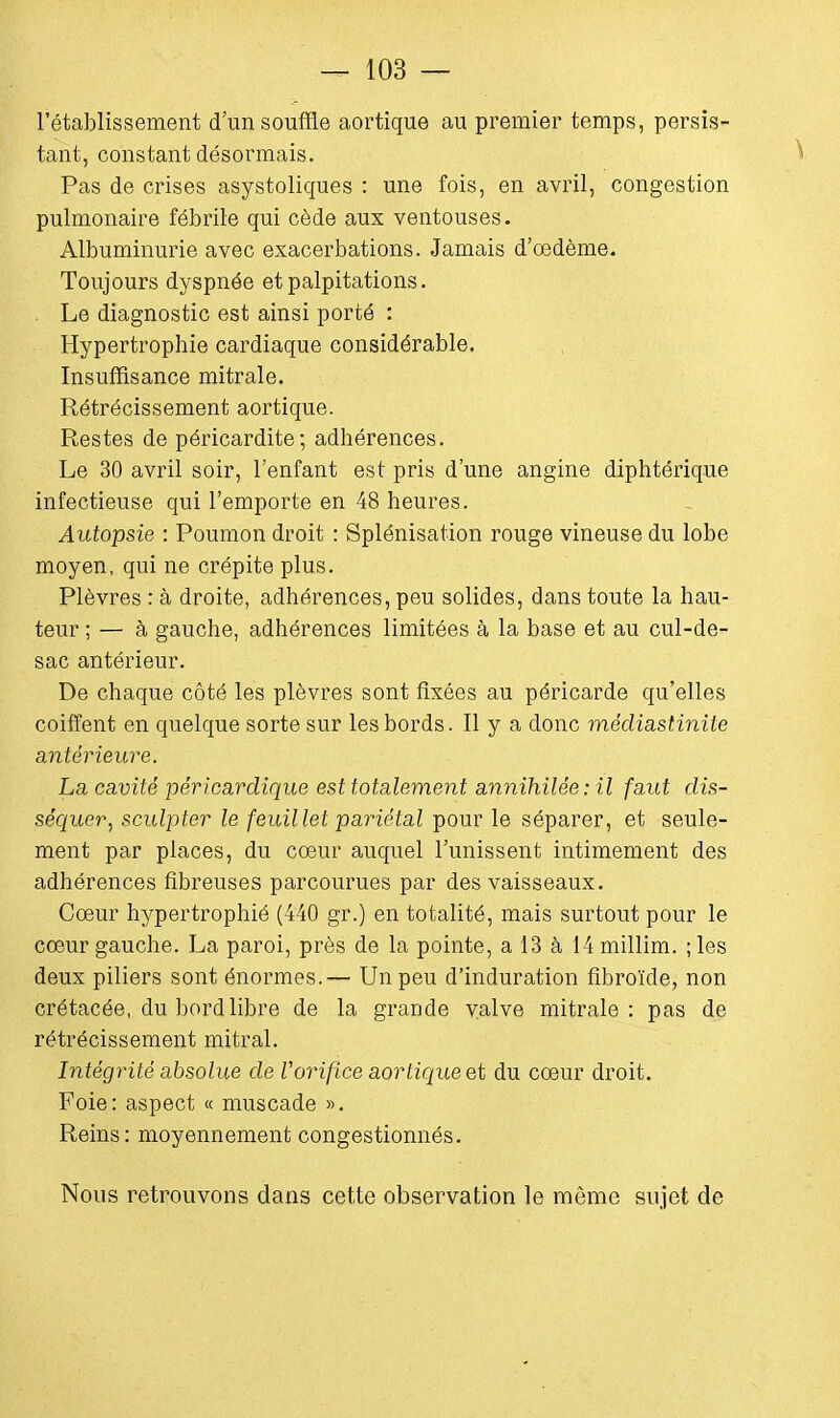 l'établissement d'un souffle aortique au premier temps, persis- tant, constant désormais. Pas de crises asystoliques : une fois, en avril, congestion pulmonaire fébrile qui cède aux ventouses. Albuminurie avec exacerbations. Jamais d'oedème. Toujours dyspnée et palpitations. Le diagnostic est ainsi porté : Hypertrophie cardiaque considérable. Insuffisance mitrale. Rétrécissement aortique. Restes de péricardite; adhérences. Le 30 avril soir, l'enfant est pris d'une angine diphtérique infectieuse qui l'emporte en 48 heures. Autopsie : Poumon droit : Splénisation rouge vineuse du lobe moyen, qui ne crépite plus. Plèvres : à droite, adhérences, peu solides, dans toute la hau- teur ; — à gauche, adhérences limitées à la base et au cul-de- sac antérieur. De chaque côté les plèvres sont fixées au péricarde qu'elles coiffent en quelque sorte sur les bords. Il y a donc médiastinile antérieure. La cavité péricardique est totalement annihilée: il faut dis- séquer , sculpter le feuillet pariétal pour le séparer, et seule- ment par places, du coeur auquel l'unissent intimement des adhérences fibreuses parcourues par des vaisseaux. Coeur hypertrophié (440 gr.) en totalité, mais surtout pour le cœur gauche. La paroi, près de la pointe, a 13 à 14 millim. ; les deux piliers sont énormes.— Un peu d'induration fibroïde, non crétacée, du bord libre de la grande valve mitrale: pas de rétrécissement mitral. Intégrité absolue de Vorifice aortique et du coeur droit. Foie: aspect « muscade ». Reins: moyennement congestionnés. Nous retrouvons dans cette observation le même sujet de