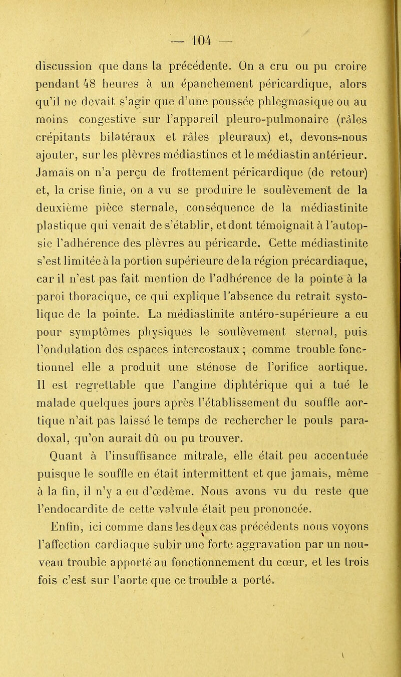 discussion que dans la précédente. On a cru ou pu croire pendant 48 heures à un épanchement péricardique, alors qu'il ne devait s'agir que d'une poussée phlegmasique ou au moins congestive sur l'appareil pleuro-pulmonaire (râles crépitants bilatéraux et râles pleuraux) et, devons-nous ajouter, sur les plèvres médiastines et le médiastin antérieur. Jamais on n'a perçu de frottement péricardique (de retour) et, la crise finie, on a vu se produire le soulèvement de la deuxième pièce sternale, conséquence de la médiastinite plastique qui venait de s'établir, etdont témoignait à l'autop- sie l'adhérence des plèvres au péricarde. Cette médiastinite s'est limitée à la portion supérieure de la région précardiaque, car il n'est pas fait mention de l'adhérence de la pointe à la paroi thoracique, ce qui explique l'absence du retrait systo- lique de la pointe. La médiastinite antéro-supérieure a eu pour symptômes physiques le soulèvement sternal, puis l'ondulation des espaces intercostaux ; comme trouble fonc- tionnel elle a produit une sténose de l'orifice aortique. 11 est regrettable que l'angine diphtérique qui a tué le malade quelques jours après l'établissement du souffle aor- tique n'ait pas laissé le temps de rechercher le pouls para- doxal, qu'on aurait dû ou pu trouver. Quant à l'insuffisance mitrale, elle était peu accentuée puisque le souffle en était intermittent et que jamais, même à la fin, il n'y a eu d'œdème. Nous avons vu du reste que l'endocardite de cette valvule était peu prononcée. Enfin, ici comme dans lesdeux cas précédents nous voyons l'affection cardiaque subir une forte aggravation par un nou- veau trouble apporté au fonctionnement du cœur, et les trois fois c'est sur l'aorte que ce trouble a porté. \