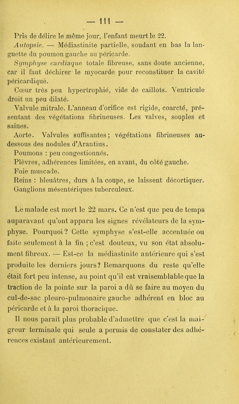 Pris de délire le même jour, l'enfant meurt le 22. Autopsie. — Médiastinite partielle, soudant en bas la lan- guette du poumon gauche au péricarde. Symphyse cardiaque totale fibreuse, sans doute ancienne, Car il faut déchirer-le myocarde pour reconstituer la cavité péricardiqué. Coeur très peu hypertrophié, vide de caillots. Ventricule droit un peu dilaté. Valvule mitrale. L'anneau d'orifice est rigide, coarcté, pré- sentant des végétations fibrineuses. Les valves, souples et saines. Aorte. Valvules suffisantes; végétations fibrineuses au- dessous des nodules d'Arantius. Poumons : peu congestionnés. Plèvres, adhérences limitées, en avant, du côté gauche. Foie muscade. Reins : bleuâtres, durs à la coupe, se laissent décortiquer. Ganglions mésentériques tuberculeux. Lë malade est mort le 22 mars. Ce n'est que peu de temps auparavant qu'ont apparu les signes révélateurs de la sym- physe. Pourquoi? Cette symphyse s'est-elle accentuée ou faite seulement à la fin ; c'est douteux, vu son état absolu- ment fibreux. — Est-ce la médiastinite antérieure qui s'est produite les derniers jours? Remarquons du reste qu'elle était fort peu intense, au point qu'il est vraisemblable que la traction de la pointe sur la paroi a dû se faire au moyen du cul-de-sac pleuro-pulmonaire gauche adhérent en bloc au péricarde et à la paroi thoracique. Il nous paraît plus probable d'admettre que c'est la mai- greur terminale qui seule a permis de constater des adhé- rences existant antérieurement.