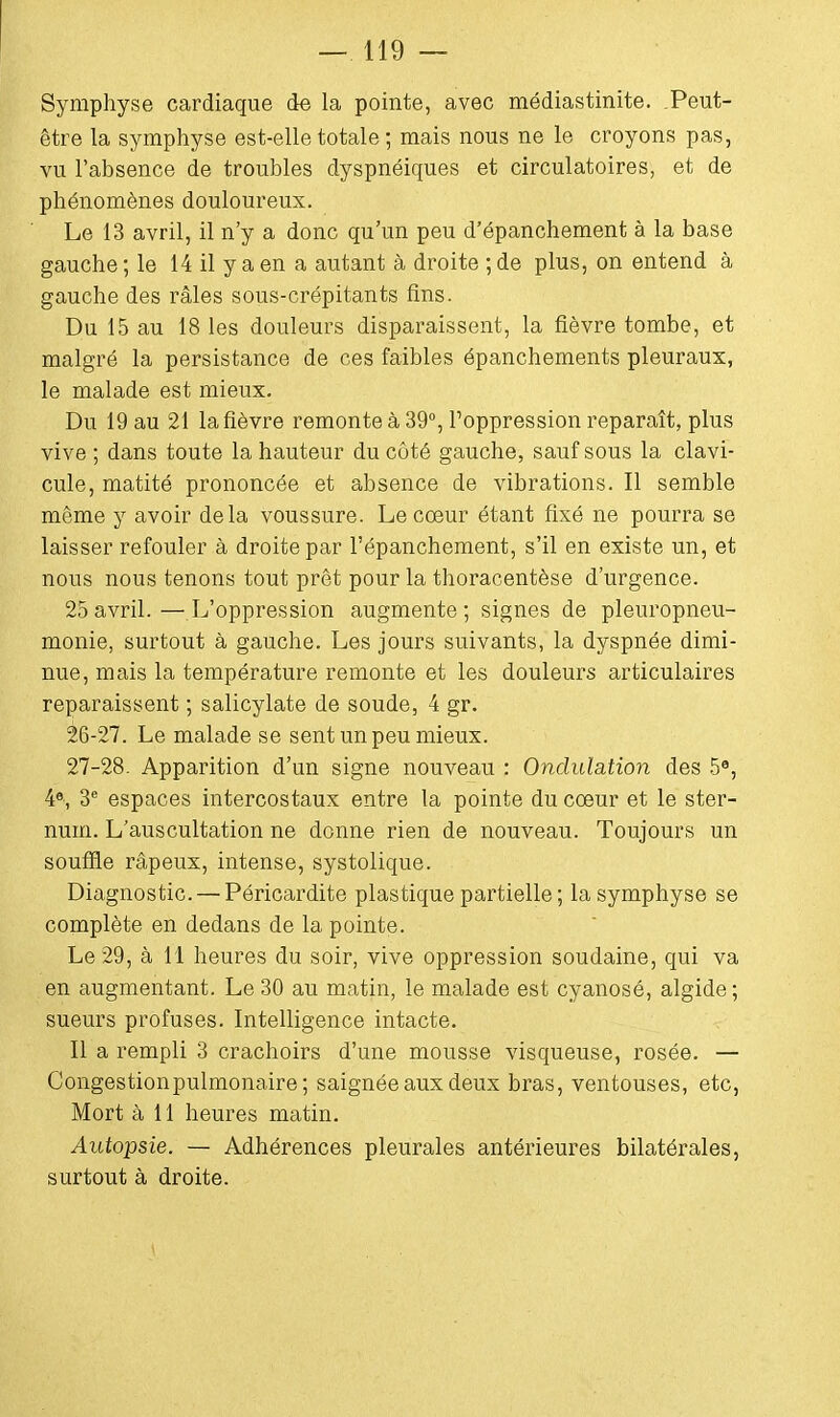 Symphyse cardiaque de la pointe, avec médiastinite. Peut- être la symphyse est-elle totale ; mais nous ne le croyons pas, vu l'absence de troubles dyspnéiques et circulatoires, et de phénomènes douloureux. Le 13 avril, il n'y a donc qu'un peu d'épanchement à la base gauche ; le 14 il y a en a autant à droite ; de plus, on entend à gauche des râles sous-crépitants fins. Du 15 au 18 les douleurs disparaissent, la fièvre tombe, et malgré la persistance de ces faibles épanchements pleuraux, le malade est mieux. Du 19 au 21 la fièvre remonte à 39°, l'oppression reparaît, plus vive ; dans toute la hauteur du côté gauche, sauf sous la clavi- cule, matité prononcée et absence de vibrations. Il semble même y avoir delà voussure. Le coeur étant fixé ne pourra se laisser refouler à droite par l'épanchement, s'il en existe un, et nous nous tenons tout prêt pour la thoracentèse d'urgence. 25avril.—L'oppression augmente; signes de pleuropneu- monie, surtout à gauche. Les jours suivants, la dyspnée dimi- nue, mais la température remonte et les douleurs articulaires reparaissent ; salicylate de soude, 4 gr. 26- 27. Le malade se sent un peu mieux. 27- 28. Apparition d'un signe nouveau : Ondulation des 5e, 4e, 3e espaces intercostaux entre la pointe du cœur et le ster- num. L'auscultation ne donne rien de nouveau. Toujours un souffle râpeux, intense, systolique. Diagnostic. — Péricardite plastique partielle ; la symphyse se complète en dedans de la pointe. Le 29, à 11 heures du soir, vive oppression soudaine, qui va en augmentant. Le 30 au matin, le malade est cyanosé, algide; sueurs profuses. Intelligence intacte. Il a rempli 3 crachoirs d'une mousse visqueuse, rosée. — Congestionpulmonaire ; saignée aux deux bras, ventouses, etc, Mort à 11 heures matin. Autopsie. — Adhérences pleurales antérieures bilatérales, surtout à droite.