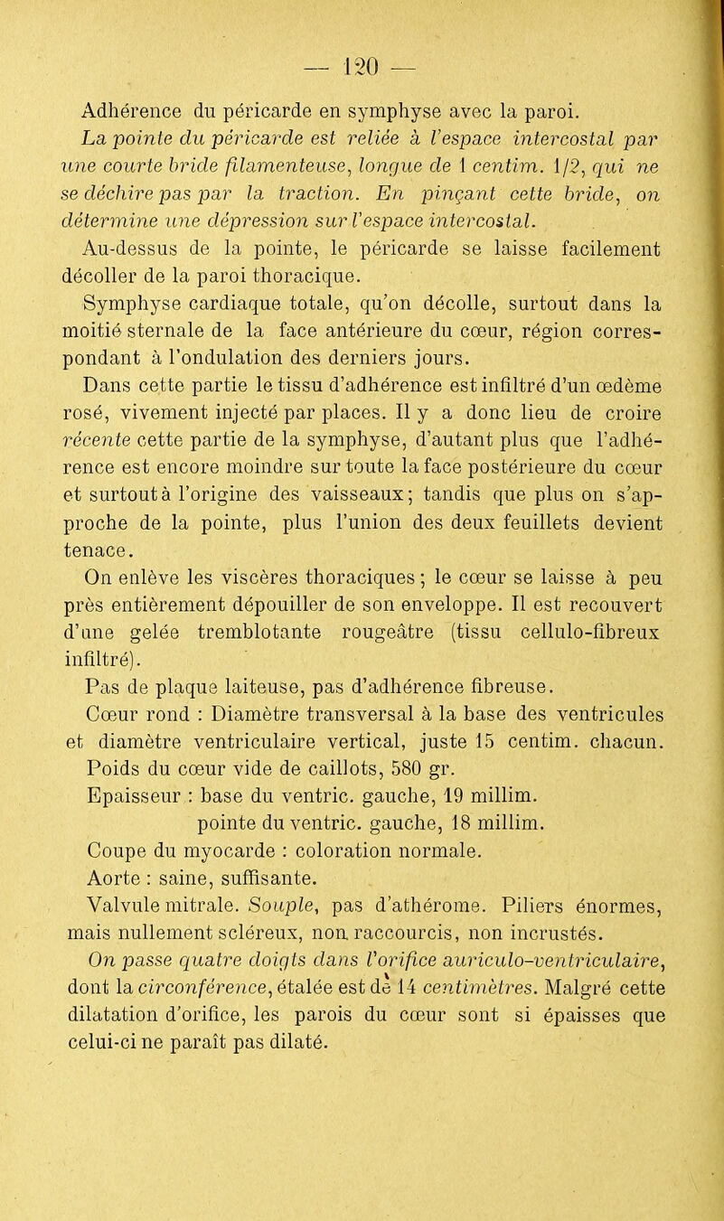 Adhérence du péricarde en symphyse avec la paroi. La pointe du péricarde est reliée à l'espace intercostal par une courte bride filamenteuse, longue de 1 centim. 1/2, qui ne se déchire pas par la traction. En pinçant cette bride, on détermine une dépression sur l'espace intercostal. Au-dessus de la pointe, le péricarde se laisse facilement décoller de la paroi thoracique. Symphyse cardiaque totale, qu'on décolle, surtout dans la moitié sternale de la face antérieure du cœur, région corres- pondant à l'ondulation des derniers jours. Dans cette partie le tissu d'adhérence est infiltré d'un oedème rosé, vivement injecté par places. Il y a donc lieu de croire récente cette partie de la symphyse, d'autant plus que l'adhé- rence est encore moindre sur toute la face postérieure du cœur et surtout à l'origine des vaisseaux; tandis que plus on s'ap- proche de la pointe, plus l'union des deux feuillets devient tenace. On enlève les viscères thoraciques ; le cœur se laisse à peu près entièrement dépouiller de son enveloppe. Il est recouvert d'une gelée tremblotante rougeâtre (tissu cellulo-fibreux infiltré). Pas de plaque laiteuse, pas d'adhérence fibreuse. Cœur rond : Diamètre transversal à la base des ventricules et diamètre ventriculaire vertical, juste 15 centim. chacun. Poids du cœur vide de caillots, 580 gr. Epaisseur : base du ventric. gauche, 19 millim. pointe du ventric. gauche, 18 millim. Coupe du myocarde : coloration normale. Aorte : saine, suffisante. Valvule mitrale. Souple, pas d'athérome. Piliers énormes, mais nullement scléreux, non raccourcis, non incrustés. On passe quatre doigts clans Vorifice auriculo-ventriculaire, dont la circonférence, étalée est de 14 centimètres. Malgré cette dilatation d'orifice, les parois du cœur sont si épaisses que celui-ci ne paraît pas dilaté.