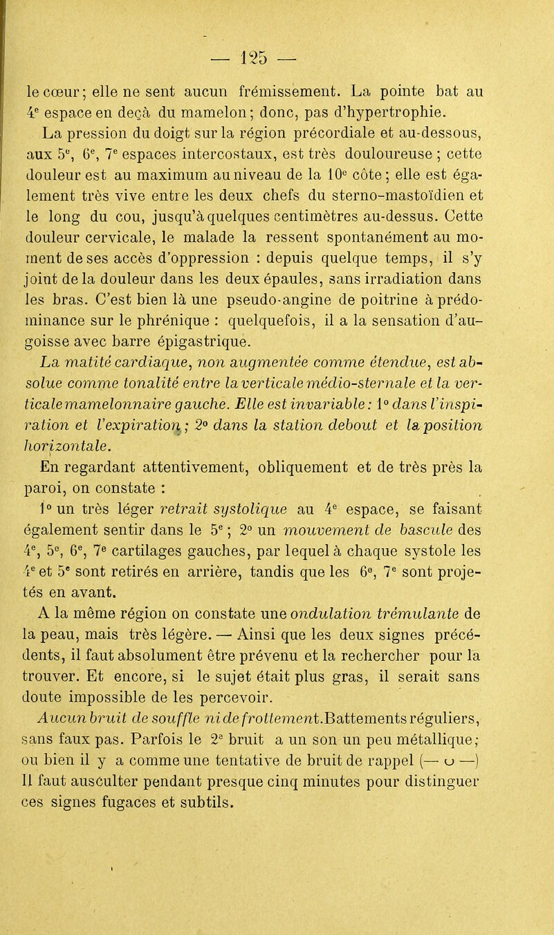 le cœur ; elle ne sent aucun frémissement. La pointe bat au 4e espace en deçà du mamelon; donc, pas d'hypertrophie. La pression du doigt sur la région précordiale et au-dessous, aux 5% 6e, 7e espaces intercostaux, est très douloureuse ; cette douleur est au maximum au niveau de la 10e côte ; elle est éga- lement très vive entre les deux chefs du sterno-mastoïdien et le long du cou, jusqu'à quelques centimètres au-dessus. Cette douleur cervicale, le malade la ressent spontanément au mo- ment de ses accès d'oppression : depuis quelque temps, il s'y joint delà douleur dans les deux épaules, sans irradiation dans les bras. C'est bien là une pseudo-angine de poitrine à prédo- minance sur le phrénique : quelquefois, il a la sensation d'au- goisse avec barre épigastrique. La matité cardiaque, non augmentée comme étendue, est ab- solue comme tonalité entre la verticale médio-sternale et la ver- ticale mamelonnaire gauche. Elle est invariable: 1° dans l'inspi- ration et l'expiration,; 2° dans la station debout et la position horizontale. En regardant attentivement, obliquement et de très près la paroi, on constate : l°un très léger retrait systolique au 4e espace, se faisant également sentir dans le 5e ; 2° un mouvement de bascule des 4e, 5e, 6e, 7e cartilages gauches, par lequel à chaque systole les 4e et 5e sont retirés en arrière, tandis que les 6e, 7e sont proje- tés en avant. A la même région on constate une ondulation trémulante de la peau, mais très légère. — Ainsi que les deux signes précé- dents, il faut absolument être prévenu et la rechercher pour la trouver. Et encore, si le sujet était plus gras, il serait sans doute impossible de les percevoir. Aucunbruit de souffle m de frôlement.Battements réguliers, sans faux pas. Parfois le 2e bruit a un son un peu métallique; ou bien il y a comme une tentative de bruit de rappel (— u —) Il faut ausculter pendant presque cinq minutes pour distinguer ces signes fugaces et subtils.