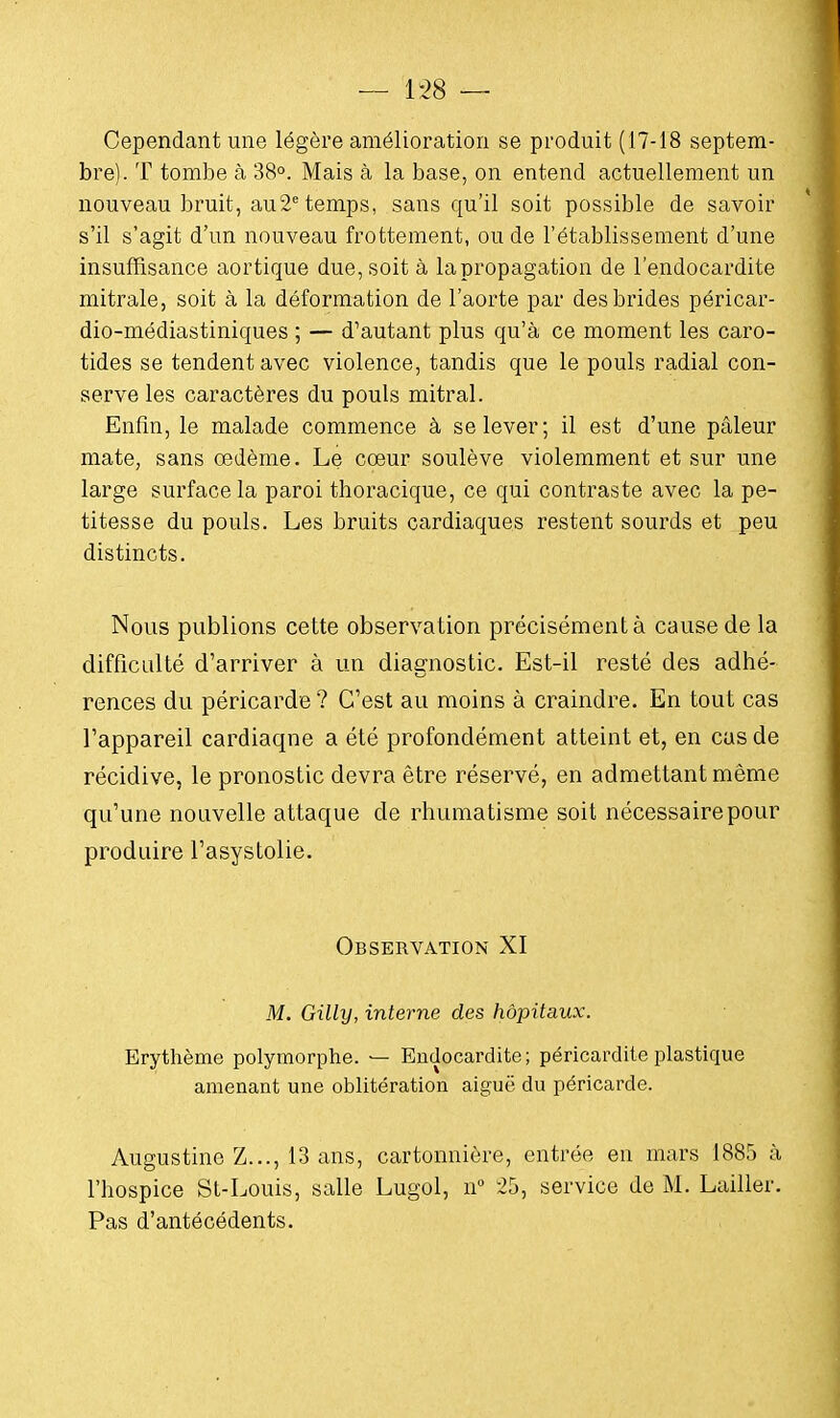 — 1-28 — Cependant une légère amélioration se produit (17-18 septem- bre). T tombe à 38°. Mais à la base, on entend actuellement un nouveau bruit, au2e temps, sans qu'il soit possible de savoir s'il s'agit d'un nouveau frottement, ou de l'établissement d'une insuffisance aortique due, soit à la propagation de l'endocardite mitrale, soit à la déformation de l'aorte par des brides péricar- dio-médiastiniques ; — d'autant plus qu'à ce moment les caro- tides se tendent avec violence, tandis que le pouls radial con- serve les caractères du pouls mitral. Enfin, le malade commence à se lever; il est d'une pâleur mate, sans œdème. Le cœur soulève violemment et sur une large surface la paroi thoracique, ce qui contraste avec la pe- titesse du pouls. Les bruits cardiaques restent sourds et peu distincts. Nous publions cette observation précisément à cause de la difficulté d'arriver à un diagnostic. Est-il resté des adhé- rences du péricarde ? C'est au moins à craindre. En tout cas l'appareil cardiaqne a été profondément atteint et, en cas de récidive, le pronostic devra être réservé, en admettant même qu'une nouvelle attaque de rhumatisme soit nécessaire pour produire l'asystolie. Observation XI M. Gilly, interne des hôpitaux. Erythème polymorphe. — Endocardite; péricardite plastique amenant une oblitération aiguë du péricarde. Augustine Z..., 13 ans, cartonnière, entrée en mars 1885 à l'hospice St-Louis, salle Lugol, n° 25, service de M. Lailler. Pas d'antécédents.