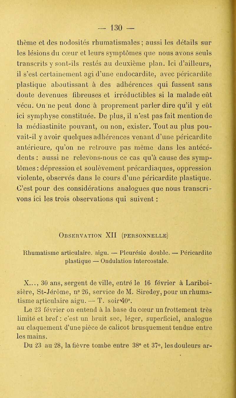 thème et des nodosités rhumatismales ; aussi les détails sur les lésions du cœur et leurs symptômes que nous avons seuls transcrits y sont-ils restés au deuxième plan. Ici d'ailleurs, il s'est certainement agi d'une endocardite, avec péricardite plastique aboutissant à des adhérences qui fussent sans doute devenues fibreuses et irréductibles si la malade eût vécu. Un ne peut donc à proprement parler dire qu'il y eût ici symphyse constituée. De plus, il n'est pas fait mention de la médiastinite pouvant, ou non, exister. Tout au plus pou- vait-il y avoir quelques adhérences venant d'une péricardite antérieure, qu'on ne retrouve pas même dans les antécé- dents : aussi ne relevons-nous ce cas qu'à cause des symp- tômes : dépression et soulèvement précardiaques, oppression violente, observés dans le cours d'une péricardite plastique. C'est pour des considérations analogues que nous transcri- vons ici les trois observations qui suivent : Observation XII (personnelle) Rhumatisme articulaire, aigu. — Pleurésie double. — Péricardite plastique — Ondulation intercostale. X..., 30 ans, sergent de ville, entré le 16 février à Lariboi- sière, St-Jérôme, n°26, service de M. Siredey, pour un rhuma- tisme articulaire aigu. — T. soir*40°. Le 23 février on entend à la base du cœur un frottement très limité et bref : c'est un bruit sec, léger, superficiel, analogue au claquement d'une pièce de calicot brusquement tendue entre les mains. Du 23 au 28, la fièvre tombe entre 38° et 37°, les douleurs ar-