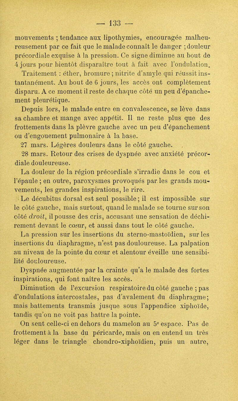 mouvements ; tendance aux lipothymies, encouragée malheu- reusement par ce fait que le malade connaît le danger ; douleur précordiale exquise à la pression. Ce signe diminue au bout de 4 jours pour bientôt disparaître tout à fait avec l'ondulation. Traitement : éther, bromure ; nitrite d'amyle qui réussit ins- tantanément. Au bout de 6 jours, les accès ont complètement disparu. A ce moment il reste de chaque côté un peu d'épanche- ment pleurétique. Depuis lors, le malade entre en convalescence, se lève dans sa chambre et mange avec appétit. Il ne reste plus que des frottements dans la plèvre gauche avec un peu d'épanchement ou d'engouement pulmonaire à la base. 27 mars. Légères douleurs dans le côté gauche. 28 mars. Retour des crises de dyspnée avec anxiété précor- diale douleureuse. La douleur de la région précordiale s'irradie dans le cou et l'épaule ; en outre, paroxysmes provoqués par. les grands mou- vements, les grandes inspirations, le rire. Le décubitus dorsal est seul possible; il est impossible sur le côté gauche, mais surtout, quand le malade se tourne sur son côté droit, il pousse des cris, accusant une sensation de déchi- rement devant le cœur, et aussi dans tout le côté gauche. La pression sur les insertions du sterno-mastoïdien, sur les insertions du diaphragme, n'est pas douloureuse. La palpation au niveau de la pointe du cœur et alentour éveille une sensibi- lité douloureuse. Dyspnée augmentée par la crainte qu'a le malade des fortes inspirations, qui font naître les accès. Diminution de l'excursion respiratoire du côté gauche ; pas d'ondulations intercostales, pas d'avalement du diaphragme; mais battements transmis jusque sous l'appendice xiphoïde, tandis qu'on ne voit pas battre la pointe. On sent celle-ci en dehors du mamelon au 5e espace. Pas de frottement à la base du péricarde, mais on en entend un très léger dans le triangle chondro-xiphoïdien, puis un autre,