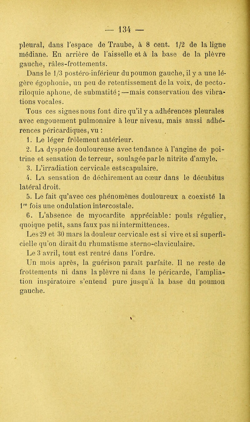 pleural, dans l'espace de Traube, à 8 cent. 1/2 de la ligne médiane. En arrière de l'aisselle et à la base de la plèvre gauche,' râles-frottements. Dans le 1/3 postéro-inférieur du poumon gauche, il y a une lé- gère égophonie, un peu de retentissement de la voix, de pecto- riloquie aphone, de submatité ; —mais conservation des vibra- tions vocales. Tous ces signes nous font dire qu'il y a adhérences pleurales avec engouement pulmonaire à leur niveau, mais aussi adhé- rences péricardiques, vu : 1. Le léger frôlement antérieur. 2. La dyspnée douloureuse avec tendance à l'angine de poi- trine et sensation de terreur, soulagée par le nitrite d'amyle. 3. L'irradiation cervicale estscapulaire. 4. La sensation de déchirement au cœur dans le décubitus latéral droit. 5. Le fait qu'avec ces phénomènes douloureux a coexisté la lre fois une ondulation intercostale. 6. L'absence de myocardite appréciable: pouls régulier, quoique petit, sans faux pas ni intermittences. Les 29 et 30 mars la douleur cervicale est si vive et si superfi- cielle qu'on dirait du rhumatisme sterno-claviculaire. Le 3 avril, tout est rentré dans l'ordre. Un mois après, la guérison paraît parfaite. Il ne reste de frottements ni dans la plèvre ni dans le péricarde, l'amplia- tion inspiratoire s'entend pure jusqu'à la base du poumon gauche.