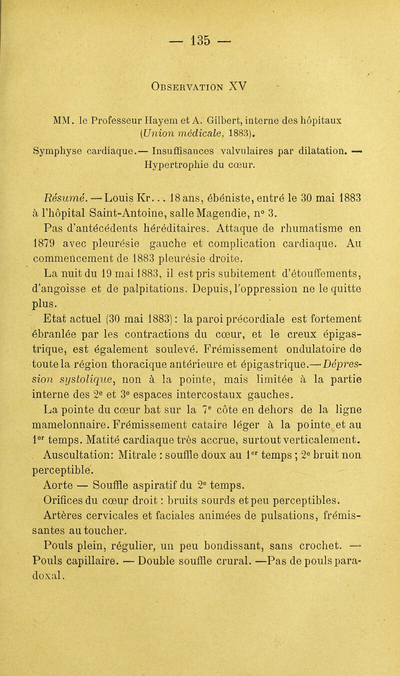 Observation XV MM. le Professeur Hayem et A. Gilbert, interne des hôpitaux (Union médicale, 1883). Symphyse cardiaque.— Insuffisances valvulaires par dilatation. — Hypertrophie du cœur. Résumé. — Louis Kr... 18ans, ébéniste, entré le 30 mai 1883 à l'hôpital Saint-Antoine, salle Magendie, n° 3. Pas d'antécédents héréditaires. Attaque de rhumatisme en 1879 avec pleurésie gauche et complication cardiaque. Au commencement de 1883 pleurésie droite. La nuit du 19 mai 1883, il est pris subitement d'étouffements, d'angoisse et de palpitations. Depuis, l'oppression ne le quitte plus. Etat actuel (30 mai 1883): la paroi précordiale est fortement ébranlée par les contractions du cœur, et le creux épigas- trique, est également soulevé. Frémissement ondulatoire de toute la région thoracique antérieure et épigastrique.— Dépres- sion systolique, non à la pointe, mais limitée à la partie interne des 2e et 3e espaces intercostaux gauches. La pointe du cœur bat sur la Ie côte en dehors de la ligne mamelonnaire. Frémissement cataire léger à la pointe et au lor temps. Matité cardiaque très accrue, surtout verticalement. Auscultation: Mitrale : souffle doux au 1er temps ; 2e bruit non perceptible. Aorte — Souffle aspiratif du 2e temps. Orifices du cœur droit : bruits sourds et peu perceptibles. Artères cervicales et faciales animées de pulsations, frémis- santes au toucher. Pouls plein, régulier, un peu bondissant, sans crochet. — Pouls capillaire. — Double souffle crural. —Pas de pouls para- doxal.