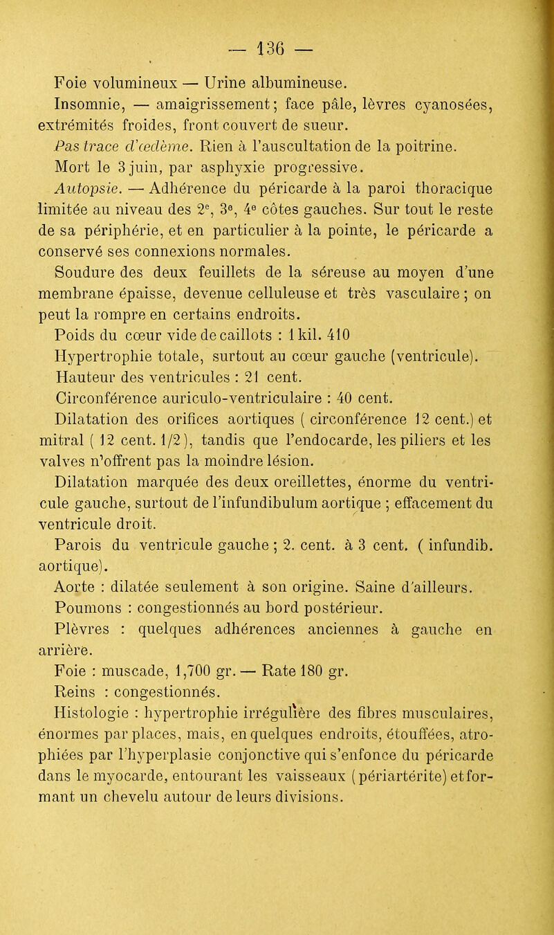 Foie volumineux — Urine albumineuse. Insomnie, — amaigrissement; face pâle, lèvres cyanosées, extrémités froides, front couvert de sueur. Pas trace d'œdème. Rien à l'auscultation de la poitrine. Mort le 3 juin, par asphyxie progressive. Autopsie. — Adhérence du péricarde à la paroi thoracique limitée au niveau des 2e, 3e, 4e côtes gauches. Sur tout le reste de sa périphérie, et en particulier à la pointe, le péricarde a conservé ses connexions normales. Soudure des deux feuillets de la séreuse au moyen d'une membrane épaisse, devenue celluleuse et très vasculaire ; on peut la rompre en certains endroits. Poids du cœur vide de caillots : lkil. 410 Hypertrophie totale, surtout au cœur gauche (ventricule). Hauteur des ventricules : 21 cent. Circonférence auriculo-ventriculaire : 40 cent. Dilatation des orifices aortiques (circonférence 12 cent.) et mitral ( 12 cent. 1/2), tandis que l'endocarde, les piliers et les valves Coffrent pas la moindre lésion. Dilatation marquée des deux oreillettes, énorme du ventri- cule gauche, surtout de l'infundibulum aortique ; effacement du ventricule droit. Parois du ventricule gauche ; 2. cent, à 3 cent. ( infundib. aortique). Aorte : dilatée seulement à son origine. Saine d'ailleurs. Poumons : congestionnés au bord postérieur. Plèvres : quelques adhérences anciennes à gauche en arrière. Foie : muscade, 1,700 gr. — Rate 180 gr. Reins : congestionnés. Histologie : hypertrophie irrégulière des fibres musculaires, énormes par places, mais, en quelques endroits, étouffées, atro- phiées par l'hyperplasie conjonctive qui s'enfonce du péricarde dans le myocarde, entourant les vaisseaux (périartérite) et for- mant un chevelu autour de leurs divisions.