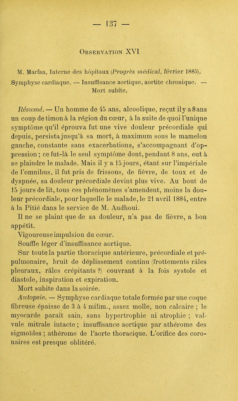 Observation XVI M. Marfan, Interne des hôpitaux (Progrès médical, février 1885). Symphyse cardiaque. —■ Insuffisance aortique, aortite chronique. — Mort subite. Résumé. — Un homme de 45 ans, alcoolique, reçut ily a8ans un coup de timon à la région du cœur, à la suite de quoi l'unique symptôme qu'il éprouva fut une vive douleur précordiale qui depuis, persista jusqu'à sa mort, à maximum sous le mamelon gauche, constante sans exacerbations, s'accompagnant d'op- pression; ce fut-là le seul symptôme dont, pendant 8 ans, eut à se plaindre le malade. Mais il y a 15 jours, étant sur l'impériale de l'omnibus, il fut pris de frissons, de fièvre, de toux et de dyspnée, sa douleur précordiale devint plus vive. Au bout de 15 jours de lit, tous ces phénomènes s'amendent, moins la dou- leur précordiale, pour laquelle le malade, le 21 avril 1884, entre à la Pitié dans le service de M. Audhoui. Il ne se plaint que de sa douleur, n'a pas de fièvre, a bon appétit. Vigoureuse impulsion du cœur. Souffle léger d'insuffisance aortique. Sur toute la partie thoracique antérieure, précordiale et pré- pulmonaire, bruit de déplissement continu (frottements râles pleuraux, râles crépitants ?) couvrant à la fois systole et diastole, inspiration et expiration. Mort subite dans la soirée. Autopsie. — Symphyse cardiaque totale formée par une coque fibreuse épaisse de 3 à 4 milim., assez molle, non calcaire ; le myocarde paraît sain, sans hypertrophie ni atrophie ; val- vule mitrale intacte ; insuffisance aortique par athérome des sigmoïdes ; athérome de l'aorte thoracique. L'orifice des coro- naires est presque oblitéré.