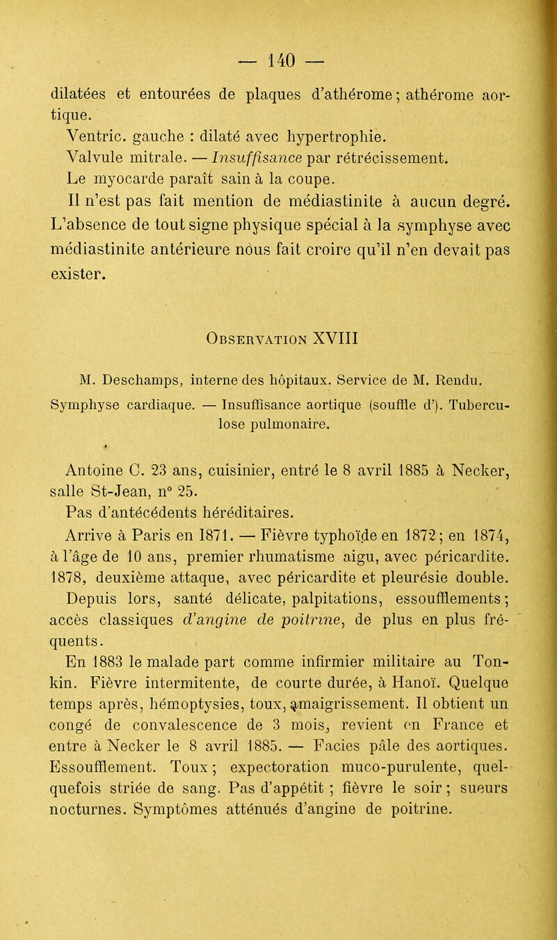 dilatées et entourées de plaques d'athérome ; athérome aor- tique. Ventric. gauche : dilaté avec hypertrophie. Valvule mitrale. — Insuffisance par rétrécissement. Le myocarde paraît sain à la coupe. Il n'est pas fait mention de médiastinile à aucun degré. L'absence de tout signe physique spécial à la symphyse avec médiastinite antérieure nous fait croire qu'il n'en devait pas exister. Observation XVIII M. Deschamps, interne des hôpitaux. Service de M. Rendu. Symphyse cardiaque. — Insuffisance aortique (souffle d'). Tubercu- lose pulmonaire. Antoine C. 23 ans, cuisinier, entré le 8 avril 1885 à Necker, salle St-Jean, n° 25. Pas d'antécédents héréditaires. Arrive à Paris en 1871. — Fièvre typhoïde en 1872; en 1874, à l'âge de 10 ans, premier rhumatisme aigu, avec péricardite. 1878, deuxième attaque, avec péricardite et pleurésie double. Depuis lors, santé délicate, palpitations, essoufflements; accès classiques d'angine de poitrine, de plus en plus fré- quents. En 1883 le malade part comme infirmier militaire au Ton- kin. Fièvre intermitente, de courte durée, à Hanoï. Quelque temps après, hémoptysies, toux, amaigrissement. Il obtient un congé de convalescence de 3 mois, revient en France et entre à Necker le 8 avril 1885. — Faciès pâle des aortiques. Essoufflement. Toux ; expectoration muco-purulente, quel- quefois striée de sang. Pas d'appétit ; fièvre le soir ; sueurs nocturnes. Symptômes atténués d'angine de poitrine.