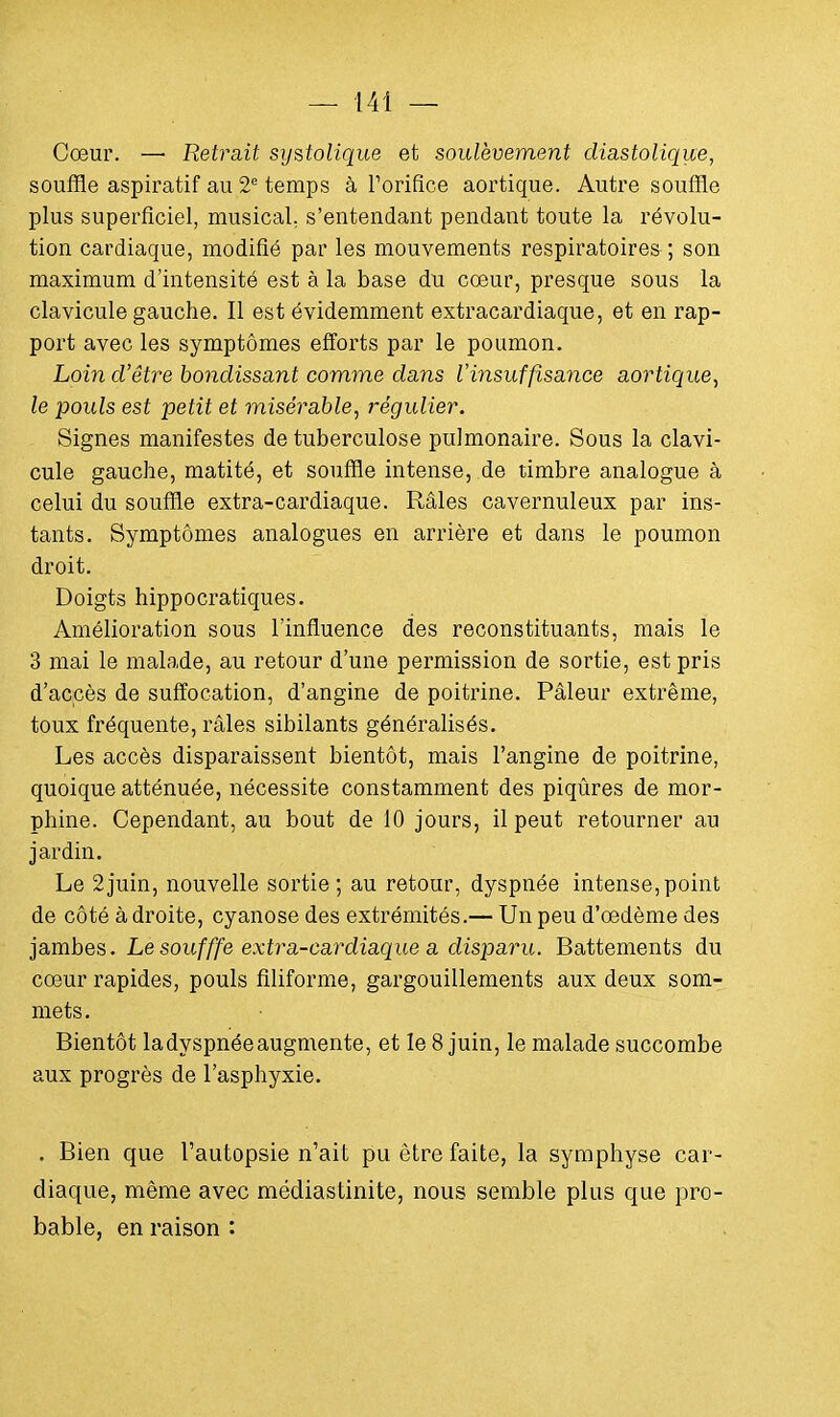 Cœur. — Retrait systolique et soulèvement diastolique, souffle aspiratif au 2e temps à Forifice aortique. Autre souffle plus superficiel, musical s'entendant pendant toute la révolu- tion cardiaque, modifié par les mouvements respiratoires ; son maximum d'intensité est à la base du cœur, presque sous la clavicule gauche. Il est évidemment extracardiaque, et en rap- port avec les symptômes efforts par le poumon. Loin d'être bondissant comme dans Vinsuffisance aortique, le pouls est petit et misérable, régulier. Signes manifestes de tuberculose pulmonaire. Sous la clavi- cule gauche, matité, et souffle intense, de timbre analogue à celui du souffle extra-cardiaque. Râles cavernuleux par ins- tants. Symptômes analogues en arrière et dans le poumon droit. Doigts hippocratiques. Amélioration sous l'influence des reconstituants, mais le 3 mai le malade, au retour d'une permission de sortie, est pris d'accès de suffocation, d'angine de poitrine. Pâleur extrême, toux fréquente, râles sibilants généralisés. Les accès disparaissent bientôt, mais l'angine de poitrine, quoique atténuée, nécessite constamment des piqûres de mor- phine. Cependant, au bout de 10 jours, il peut retourner au jardin. Le 2juin, nouvelle sortie ; au retour, dyspnée intense, point de côté à droite, cyanose des extrémités.— Un peu d'œdème des jambes. Lesoufffe extra-cardiaque a disparu. Battements du cœur rapides, pouls filiforme, gargouillements aux deux som- mets. Bientôt ladyspnéeaugmente, et le 8 juin, le malade succombe aux progrès de l'asphyxie. . Bien que l'autopsie n'ait pu être faite, la symphyse car- diaque, même avec médiastinite, nous semble plus que pro- bable, en raison :