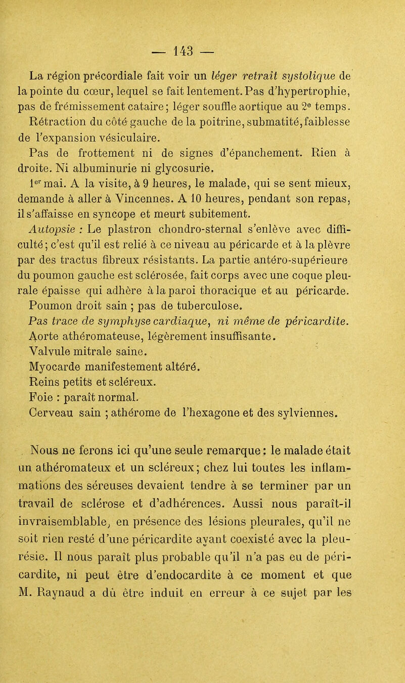 La région prëcordiale fait voir un léger retrait systolique de la pointe du coeur, lequel se fait lentement. Pas d'hypertrophie, pas de frémissement cataire ; léger souffle aortique au 2e temps. Rétraction du côté gauche de la poitrine, submatité,faiblesse de l'expansion vésiculaire. Pas de frottement ni de signes d'épanchement. Rien à droite. Ni albuminurie ni glycosurie. 1er mai. A la visite, à 9 heures, le malade, qui se sent mieux, demande à aller à Vincennes. A 10 heures, pendant son repas, il s'affaisse en syncope et meurt subitement. Autopsie : Le plastron chondro-sternal s'enlève avec diffi- culté ; c'est qu'il est relié à ce niveau au péricarde et à la plèvre par des tractus fibreux résistants. La partie antéro-supérieure du poumon gauche est sclérosée, fait corps avec une coque pleu- rale épaisse qui adhère à la paroi thoracique et au péricarde. Poumon droit sain ; pas de tuberculose. Pas trace de symphyse cardiaque, ni même de péricardite. Aorte athéromateuse, légèrement insuffisante. Valvule mitrale saine. Myocarde manifestement altéré. Reins petits et scléreux. Foie : paraît normal. Cerveau sain ; athérome de l'hexagone et des sylviennes. Nous ne ferons ici qu'une seule remarque : le malade était un athéromateux et un scléreux; chez lui toutes les inflam- mations des séreuses devaient tendre à se terminer par un travail de sclérose et d'adhérences. Aussi nous paraît-il invraisemblable, en présence des lésions pleurales, qu'il ne soit rien resté d'une péricardite ayant coexisté avec la pleu- résie. Il nous paraît plus probable qu'il n'a pas eu de péri- cardite, ni peut être d'endocardite à ce moment et que M. Raynaud a dù être induit en erreur à ce sujet par les ■