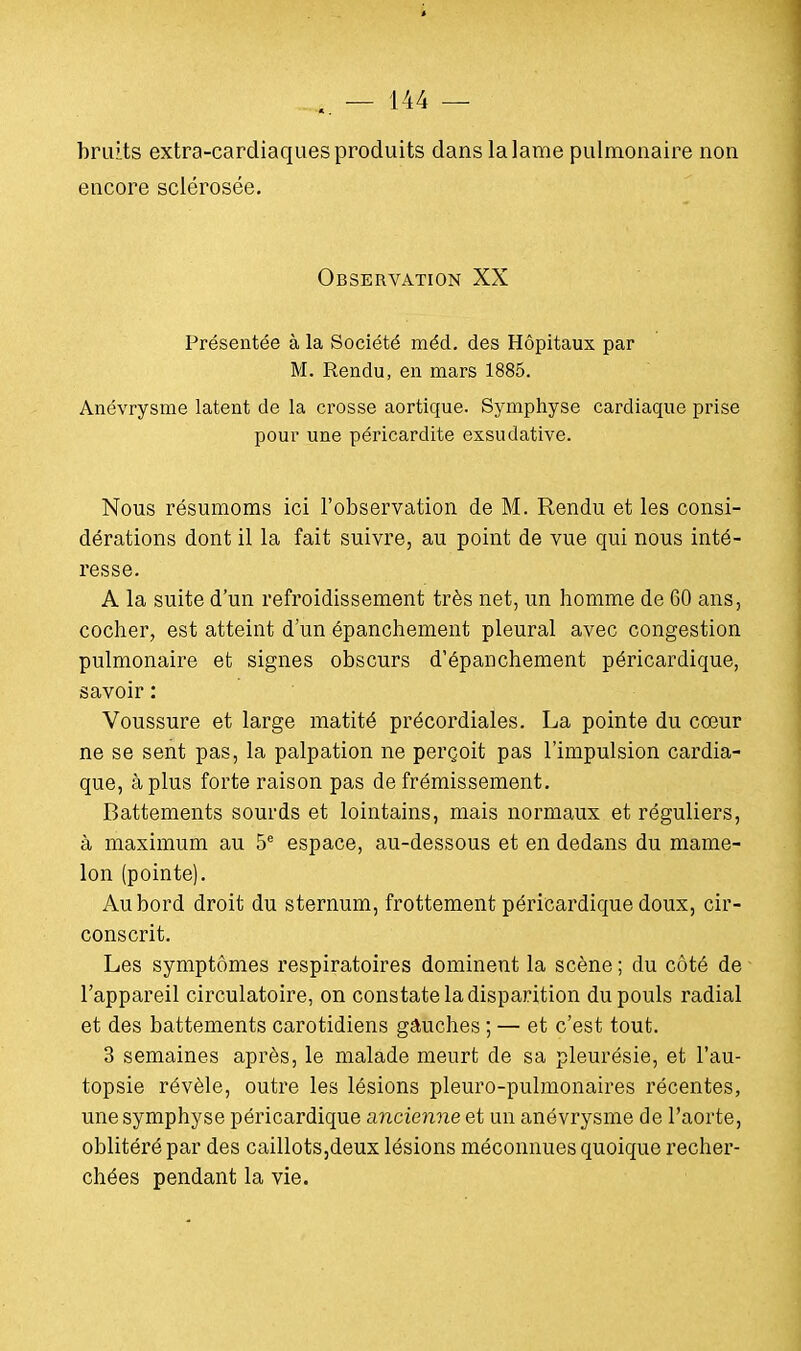 bruits extra-cardiaques produits dans la lame pulmonaire non encore sclérosée. Observation XX Présentée à la Société méd. des Hôpitaux par M. Rendu, en mars 1885. Anévrysme latent de la crosse aortique. Symphyse cardiaque prise pour une péricardite exsudative. Nous résumoms ici l'observation de M. Rendu et les consi- dérations dont il la fait suivre, au point de vue qui nous inté- resse. A la suite d'un refroidissement très net, un homme de 60 ans, cocher, est atteint d'un épanchement pleural avec congestion pulmonaire et signes obscurs d'épanchement péricardique, savoir : Voussure et large matité précordiales. La pointe du cœur ne se sent pas, la palpation ne perçoit pas l'impulsion cardia- que, à plus forte raison pas de frémissement. Battements sourds et lointains, mais normaux et réguliers, à maximum au 5e espace, au-dessous et en dedans du mame- lon (pointe). Au bord droit du sternum, frottement péricardique doux, cir- conscrit. Les symptômes respiratoires dominent la scène ; du côté de l'appareil circulatoire, on constate la disparition du pouls radial et des battements carotidiens gauches ; — et c'est tout. 3 semaines après, le malade meurt de sa pleurésie, et l'au- topsie révèle, outre les lésions pleuro-pulmonaires récentes, une symphyse péricardique ancienne et un anévrysme de l'aorte, oblitéré par des caillots,deux lésions méconnues quoique recher- chées pendant la vie.