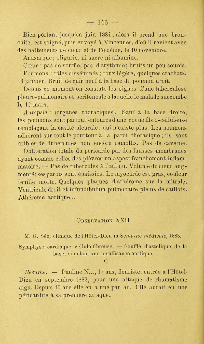 Bien portant jusqu'en juin 1884 ; alors il prend une bron- chite, est soigné, puis envoyé à Vincennes, d'où il revient avec des battements de cœur et de l'œdème, le 10 novembre. Anasarque; oligurie, ni sucre ni albumine. Cœur : pas de souffle, pas d'arythmie; bruits un peu sourds. Poumons : râles disséminés ; toux légère, quelques crachats. 13 janvier. Bruit de cuir neuf à la base du poumon droit. Depuis ce moment on constate les signes d'une tuberculose pleuro-pulmonaire et péritonéale à laquelle le malade succombe le 12 mars. Autopsie : (organes thoraciques). Sauf à la base droite, les poumons sont partout entourés d'une coque fibro-celluleuse remplaçant la cavité pleurale, qui n'existe plus. Les poumons adhèrent sur tout le pourtour à la paroi thoracique ; ils sont criblés de tubercules non encore ramollis. Pas de caverne. Oblitération totale du péricarde par des fausses membranes ayant comme celles des plèvres un aspect franchement inflam- matoire, i— Pas de tubercules à l'œil nu. Volume du cœur aug- menté; ses parois sont épaissies. Le myocarde est gras, couleur feuille morte. Quelques plaques d'athérome sur la mitrale. Ventricule droit et infundibulum pulmonaire pleins de caillots. Athérome aortique... Observation XXII M. G. Sée, clinique de l'Hôtel-Dieu in Semaine médicale, 1883. Symphyse cardiaque cellulo-fibreuse. — Souffle diastolique de la base, simulant une insuffisance aortique. Résumé. — Pauline N..., 17 ans, fleuriste, entrée à l'Hôtel- Dieu en septembre 1882, pour une attaque de rhumatisme aigu. Depuis 10 ans elle en a une par an. Elle aurait eu une péricardite à sa première attaque.