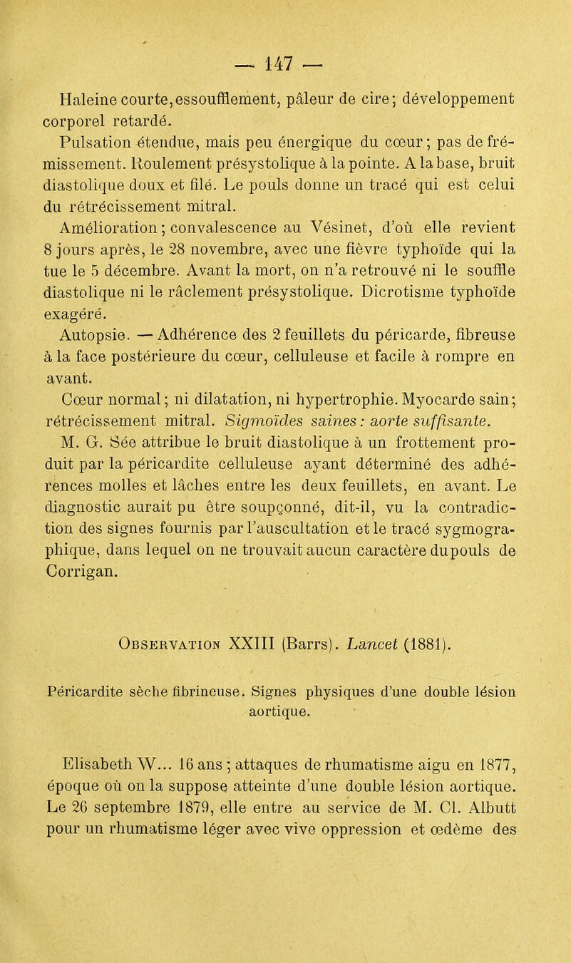 Haleine courte,essoufflement, pâleur de cire; développement corporel retardé. Pulsation étendue, mais peu énergique du cœur; pas de fré- missement. Roulement présystolique à la pointe. A la base, bruit diastolique doux et filé. Le pouls donne un tracé qui est celui du rétrécissement mitral. Amélioration ; convalescence au Vésinet, d'où elle revient 8 jours après, le 28 novembre, avec une fièvre typhoïde qui la tue le 5 décembre. Avant la mort, on n'a retrouvé ni le souffle diastolique ni le râclement présystolique. Dicrotisme typhoïde exagéré. Autopsie. —Adhérence des 2 feuillets du péricarde, fibreuse à la face postérieure du cœur, celluleuse et facile à rompre en avant. Cœur normal; ni dilatation, ni hypertrophie.Myocarde sain; rétrécissement mitral. Sigmoïdes saines : aorte suffisante. M. G. Sée attribue le bruit diastolique à un frottement pro- duit par la péricardite celluleuse ayant déterminé des adhé- rences molles et lâches entre les deux feuillets, en avant. Le diagnostic aurait pu être soupçonné, dit-il, vu la contradic- tion des signes fournis par l'auscultation et le tracé sygmogra- phique, dans lequel on ne trouvait aucun caractère dupouls de Corrigan. Observation XXIII (Barrs). Lancet (1881). Péricardite sèche fibrineuse. Signes physiques d'une double lésion aortique. Elisabeth W... 16 ans ; attaques de rhumatisme aigu en 1877, époque où on la suppose atteinte d'une double lésion aortique. Le 26 septembre 1879, elle entre au service de M. Cl. Albutt pour un rhumatisme léger avec vive oppression et œdème des