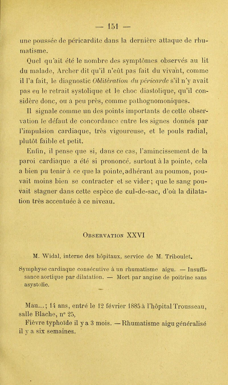 une poussée de péricardite dans la dernière attaque de rhu- matisme. Quel qu'ait été le nombre des symptômes observés au lit du malade, Archer dit qu'il n'eût pas fait du vivant, comme il l'a fait, le diagnostic Oblitération du péricarde s'il n'y avait pas eu le retrait systolique et le choc diastolique, qu'il con- sidère donc, ou à peu près, comme pathognomoniques. Il signale comme un des points importants de cette obser- vation Je défaut de concordance entre les signes donnés par l'impulsion cardiaque, très vigoureuse, et le pouls radial, plutôt faible et petit. Enfin, il pense que si, dans ce cas, l'amincissement de la paroi cardiaque a été si prononcé, surtout à la pointe, cela a bien pu tenir à ce que la pointe, adhérant au poumon, pou- vait moins bien se contracter et se vider; que le sang pou- vait stagner dans cette espèce de cul-de-sac, d'où la dilata- tion très accentuée à ce niveau. Observation XXVI M. Widal, interne des hôpitaux, service de M. Triboulet. Symphyse cardiaque consécutive à un rhumatisme aigu. — Insuffi- sance aortique par dilatation. — Mort par angine de poitrine sans asystolie. Mau...; 14 ans, entré le 12 février 1885 à l'hôpital Trousseau, salle Blache, n° 25, Fièvre typhoïde il y a 3 mois. — Rhumatisme aigu généralisé il y a six semaines.