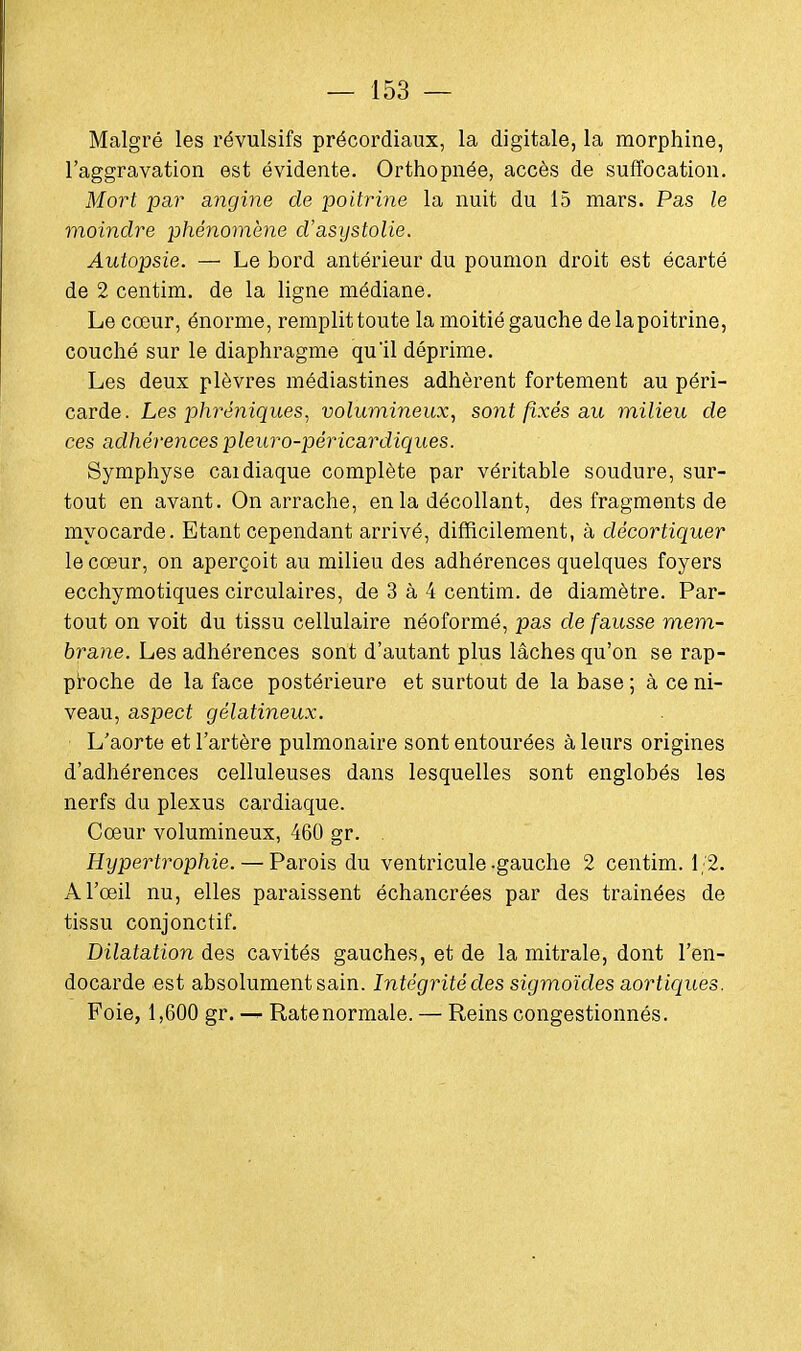 Malgré les révulsifs précordiaux, la digitale, la morphine, l'aggravation est évidente. Orthopnée, accès de suffocation. Mort par angine, de poitrine la nuit du 15 mars. Pas le moindre phénomène d'asystolie. Autopsie. — Le bord antérieur du poumon droit est écarté de 2 centim. de la ligne médiane. Le cœur, énorme, remplit toute la moitié gauche de la poitrine, couché sur le diaphragme qu'il déprime. Les deux plèvres médiastines adhèrent fortement au péri- carde. Les phréniques, volumineux, sont fixés au milieu de ces adhérences pleuro-péricardiques. Symphyse caidiaque complète par véritable soudure, sur- tout en avant. On arrache, en la décollant, des fragments de myocarde. Etant cependant arrivé, difficilement, à décortiquer le cœur, on aperçoit au milieu des adhérences quelques foyers ecchymotiques circulaires, de 3 à 4 centim. de diamètre. Par- tout on voit du tissu cellulaire néoformé, pas de fausse mem- brane. Les adhérences sont d'autant plus lâches qu'on se rap- proche de la face postérieure et surtout de la base ; à ce ni- veau, aspect gélatineux. L'aorte et l'artère pulmonaire sont entourées à leurs origines d'adhérences celluleuses dans lesquelles sont englobés les nerfs du plexus cardiaque. Cœur volumineux, 460 gr. . Hypertrophie. — Parois du ventricule-gauche 2 centim. 1/2. A l'œil nu, elles paraissent échancrées par des traînées de tissu conjonctif. Dilatation des cavités gauches, et de la mitrale, dont l'en- docarde est absolument sain. Intégrité des sigmoïdes aortiques. Foie, 1,600 gr. — Ratenormale. — Reins congestionnés.
