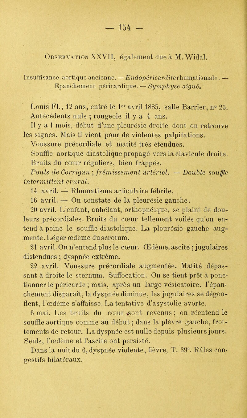 Observation XXVII, également due à M.Widal. Insuffisance, aortique ancienne. — Endopéricarditerhumatismale. — Epanchement péricardique. — Symphyse aiguë. Louis FL, 12 ans, entré le 1er avril 1885, salle Barrier, n° 25. Antécédents nuls ; rougeole il y a 4 ans. Il y a 1 mois, début d'une pleurésie droite dont on retrouve les signes. Mais il vient pour de violentes palpitations. Voussure précordiale et matité très étendues. Souffle aortique diastolique propagé vers la clavicule droite. Bruits du cœur réguliers, bien frappés. Pouls de Corrigan ; frémissement artériel. — Double souffle intermittent crural. 14 avril. — Rhumatisme articulaire fébrile. 16 avril. — On constate de la pleurésie gauche. 20 avril. L'enfant, anhélant, orthopnéique, se plaint de dou- leurs précordiales. Bruits du cœur tellement voilés qu'on en- tend à peine le souffle diastolique. La pleurésie gauche aug- mente. Léger œdème du scrotum. 21 avril. On n'entend plus le cœur. Œdème, ascite ; jugulaires distendues ; dyspnée extrême. 22 avril. Voussure précordiale augmentée. Matité dépas- sant à droite le sternum. Suffocation. On se tient prêt à ponc- tionner le péricarde ; mais, après un large vésicatoire, l'épan- chement disparaît, la dyspnée diminue, les jugulaires se dégon- flent, l'œdème s'affaisse. La tentative d'asystolie avorte. 6 mai. Les bruits du cœur vsont revenus ; on réentend le souffle aortique comme au début ; dans la plèvre gauche, frot- tements de retour. La dyspnée est nulle depuis plusieurs jours. Seuls, l'œdème et Pascite ont persisté. Dans la nuit du 6, dyspnée violente, fièvre, T. 39°. Râles con- gestifs bilatéraux.