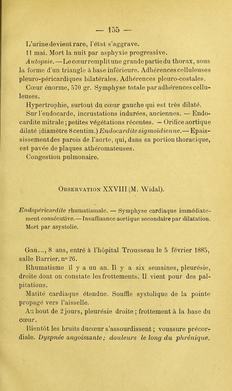 L'urine devient rare, l'état s'aggrave. 11 mai. Mort la nuit par asphyxie progressive. Autopsie. — Le coeurremplit une grande partie du thorax, sous la forme d'un triangle à base inférieure. Adhérences celluleuses pleuro-péricardiques bilatérales. Adhérences pleuro-costales. Cœur énorme, 570 gr. Symphyse totale par adhérences cellu- leuses. Hypertrophie, surtout du coeur gauche qui est très dilaté. Sur l'endocarde, incrustations indurées, anciennes. — Endo- cardite mitrale ; petites végétations récentes. — Orifice aortique dilaté (diamètre Bcentim.) Endocardite sigmoïdienne.— Epais- sissementdes parois de l'aorte, qui, dans sa portion thoracique, est pavée de plaques athéromateuses. Congestion pulmonaire. Observation XXVIII (M. Widal). Endopéricardite rhumatismale. — Symphyse cardiaque immédiate- ment consécutive. — Insuffisance aortique secondaire par dilatation. Mort par asystolie. Gau..., 8 ans, entré à l'hôpital Trousseau le 5 février 1885, salle Barrier, n°26. Rhumatisme il y a un an. Il y a six semaines, pleurésie, droite dont on constate les frottements. Il vient pour des pal- pitations. Matité cardiaque étendue. Souffle systolique de la pointe propagé vers Faisselle. Au bout de 2 jours, pleurésie droite ; frottement à la base du cœur. Bientôt les bruits ducœur s'assourdissent ; voussure précor- diale. Dyspnée angoissante ; douleurs le long du phrénique.