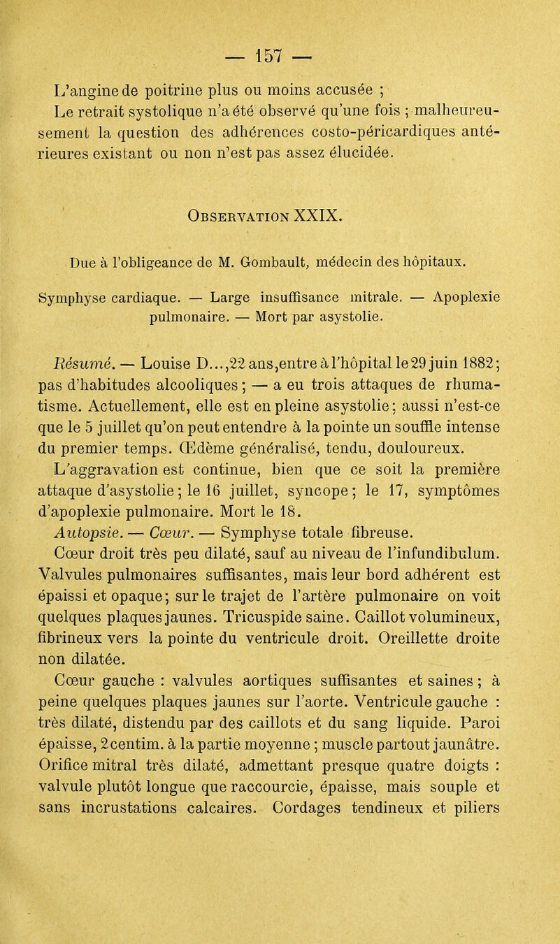 L'angine de poitrine plus ou moins accusée ; Le retrait systolique n'a été observé qu'une fois ; malheureu- sement la question des adhérences costo-péricardiques anté- rieures existant ou non n'est pas assez élucidée. Observation XXIX. Due à l'obligeance de M. Gombault, médecin des hôpitaux. Symphyse cardiaque. — Large insuffisance mitrale. — Apoplexie pulmonaire. — Mort par asystolie. Résumé. — Louise D...,22ans,entreàl'hôpitalle29juin 1882; pas d'habitudes alcooliques ; — a eu trois attaques de rhuma- tisme. Actuellement, elle est en pleine asystolie; aussi n'est-ce que le 5 juillet qu'on peut entendre à la pointe un souffle intense du premier temps. Œdème généralisé, tendu, douloureux. L'aggravation est continue, bien que ce soit la première attaque d'asystolie; le 16 juillet, syncope; le 17, symptômes d'apoplexie pulmonaire. Mort le 18. Autopsie. — Cœur. — Symphyse totale fibreuse. Cœur droit très peu dilaté, sauf au niveau de l'infundibulum. Valvules pulmonaires suffisantes, mais leur bord adhérent est épaissi et opaque; sur le trajet de l'artère pulmonaire on voit quelques plaques jaunes. Tricuspide saine. Caillot volumineux, fibrineux vers la pointe du ventricule droit. Oreillette droite non dilatée. Cœur gauche : valvules aortiques suffisantes et saines ; à peine quelques plaques jaunes sur l'aorte. Ventricule gauche : très dilaté, distendu par des caillots et du sang liquide. Paroi épaisse, 2centim. à la partie moyenne ; muscle partout jaunâtre. Orifice mitral très dilaté, admettant presque quatre doigts : valvule plutôt longue que raccourcie, épaisse, mais souple et sans incrustations calcaires. Cordages tendineux et piliers