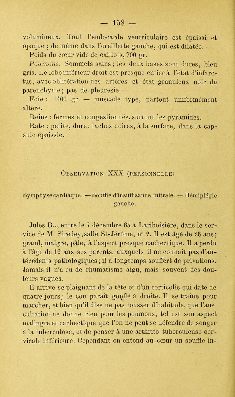 volumineux. Tout l'endocarde ventriculaire est épaissi et opaque ; de même dans l'oreillette gauche, qui est dilatée. Poids du cœur vide de caillots, 700 gr. Poumons. Sommets sains ; les deux bases sont dures, bleu gris. Le lobe inférieur droit est presque entier à l'état d'infarc- tus, avec oblitération des artères et état granuleux noir du parenchyme; pas de pleurésie. Foie : 1400 gr. — muscade type, partout uniformément altéré. Reins : fermes et congestionnés, surtout les pyramides. Rate : petite, dure: taches noires, à la surface, dans la cap- sule épaissie. Observation XXX (personnelle) Symphyse cardiaque. —Souffle d'insuffisance mitrale. —Hémiplégie gauche. Jules B.., entre le 7 décembre 85 à Lariboisière, dans le ser- vice de M. Siredey,salle St-Jérôme, n° 2. Il est âgé de 26 ans; grand, maigre, pâle, à l'aspect presque cachectique. Il a perdu à l'âge de 12 ans ses parents, auxquels il ne connaît pas d'an- técédents pathologiques; il a longtemps souffert de privations. Jamais il n'a eu de rhumatisme aigu, mais souvent des dou- leurs vagues. Il arrive se plaignant de la tête et d'un torticolis qui date de quatre jours; le cou paraît gonflé à droite. Il se traîne pour marcher, et bien qu'il dise ne pas tousser d'habitude, que l'aus cultation ne donne rien pour les poumons, tel est son aspect malingre et cachectique que l'on ne peut se défendre de songer à la tuberculose, et de penser à une arthrite tuberculeuse cer- vicale inférieure. Cependant on entend au cœur un souffle in-