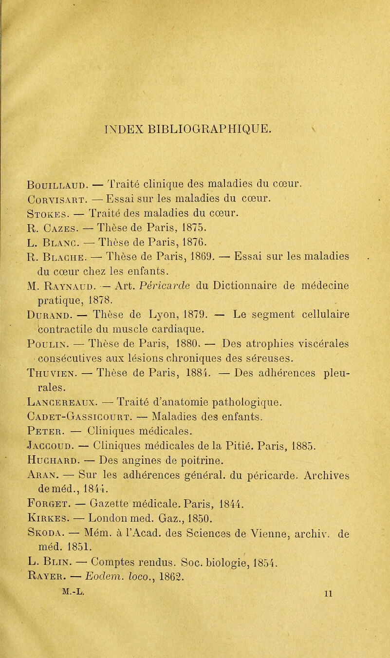 INDEX BIBLIOGRAPHIQUE. Bouillàud. — Traité clinique des maladies du cœur. Corvisart. — Essai sur les maladies du cœur. Stokes. — Traité des maladies du cœur. R. Cazes. — Thèse de Paris, 1875. L. Blanc. — Thèse de Paris, 1876. R. Blaghe. — Thèse de Paris, 1869. — Essai sur les maladies du cœur chez les enfants. M. Raynaud. — Art. Péricai^de du Dictionnaire de médecine pratique, 1878. Durand. — Thèse de Lyon, 1879. — Le segment cellulaire contractile du muscle cardiaque. Poulin. — Thèse de Paris, 1880. — Des atrophies viscérales consécutives aux lésions chroniques des séreuses. Thuvien. — Thèse de Paris, 1884. — Des adhérences pleu- rales. Lancereaux. — Traité d'anatomie pathologique. Cadet-Gassicourt. — Maladies des enfants. Peter. — Cliniques médicales. Jaccoud. — Cliniques médicales de la Pitié. Paris, 1885. Huchard. — Des angines de poitrine. Aran. — Sur les adhérences général, du péricarde. Archives deméd., 1844. Forget. — Gazette médicale. Paris, 1844. Kirkes. — Londonmed. Gaz., 1850. Skoda. — Mém. à l'Acad. des Sciences de Vienne, archiv. de méd. 1851. L. Blin. —■ Comptes rendus. Soc. biologie, 1854. Rayer. — Eodem. loco., 1862. m.-l. ïi