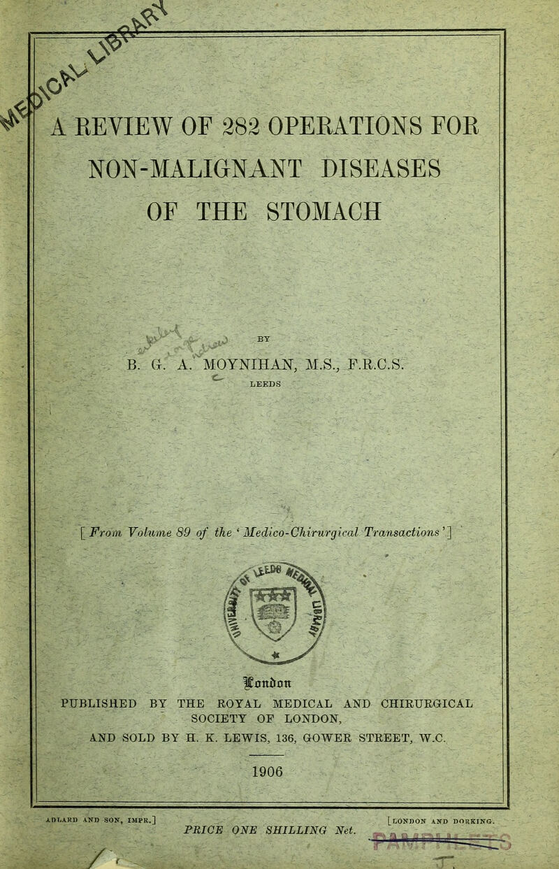 NON-MALIGNANT DISEASES OF THE STOMACH BY B. G. A. MOYNIHAN, M.S., F.R.C.S. LEEDS [From Volume 89 of the ' Medico-Chirurgical Transactions'^ PUBLISHED BY THE ROYAL MEDICAL AND CHIRUEGICAL SOCIETY OF LONDON, AND SOLD BY H. K. LEWIS, 136, GOWER STREET, W.C. 1906 ADLAKU AND SON, IMPR.] [LONDON AND DORKING. PRICE ONE SHILLING Net. , ,