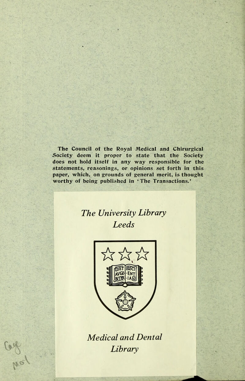 The Council of the Royal Medical and Chirurgical Society deem it proper to state that the Society does not hold itself in any way responsible for the statements, reasonings, or opinions set forth in this paper, which, on grounds of general merit, is thought worthy of being published in 'The Transactions.' The University Library Leeds Medical and Dental Library