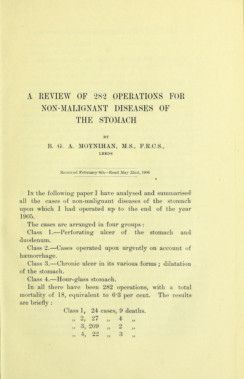 NON-MALIGNANT DISEASES OF THE STOMACH BY B. a. A. MOYNIHAN, M.S., P.E.C.S., LEEDS Received February 6th—Read May 22nd, 1906 1 In the following paper I have analysed and summarised all the cases of non-malignant diseases of the stomach upon, which I had operated up to the end of the year 1905. The cases are arranged in four groups : Class 1.—Perforating ulcer of the stomach and duodenum. Class 2.—Cases operated upon urgently on account of hgemorrhage. Class 3.—Chronic ulcer in its various forms ; dilatation of the stomach. Class 4.—Hour-glass stomach. In all there have been 282 operations, with a total mortality of 18, equivalent to 6'3 per cent. The results are briefly : Class 1, 24 cases, 9 deaths. 2 27 4