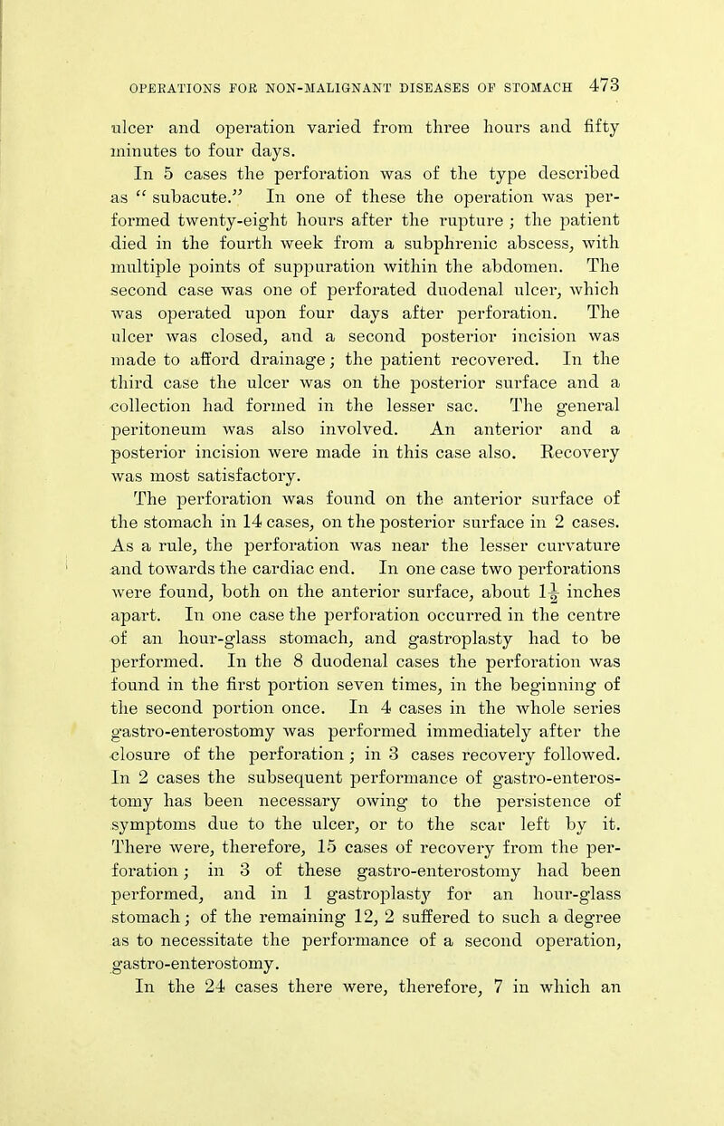 ulcer and operation varied from three hours and fifty minutes to four days. In 5 cases the perforation was of the type described as  subacute. In one of these the operation was per- formed twenty-eight hours after the rupture ; the patient died in the fourth week from a subphrenic abscess, with multiple points of suppuration within the abdomen. The second case was one of perforated duodenal ulcer, which was operated upon four days after perforation. The ulcer was closed, and a second posterior incision was made to afford drainage; the patient recovered. In the third case the ulcer was on the posterior surface and a -collection had formed in the lesser sac. The general peritoneum was also involved. An anterior and a posterior incision were made in this case also. Recovery Avas most satisfactory. The perforation was found on the anterior surface of the stomach in 14 cases, on the posterior surface in 2 cases. As a rule, the perforation was near the lesser curvature and towards the cardiac end. In one case two perforations were found, both on the anterior surface, about 1^ inches apart. In one case the perforation occurred in the centre of an hour-glass stomach, and gastroplasty had to be performed. In the 8 duodenal cases the perforation was found in the first portion seven times, in the beginning of the second portion once. In 4 cases in the whole series g'astro-enterostomy was performed immediately after the closure of the perforation; in 3 cases recovery followed. In 2 cases the subsequent performance of gastro-enteros- tomy has been necessary owing to the persistence of symptoms due to the ulcer, or to the scar left by it. There were, therefore, 15 cases of recovery from the per- foration ; in 3 of these gastro-enterostomy had been performed, and in 1 gastroplastj'- for an hour-glass stomach; of the remaining 12, 2 suffered to such a degree as to necessitate the performance of a second operation, gastro-enterostomy. In the 24 cases there were, therefore, 7 in which an