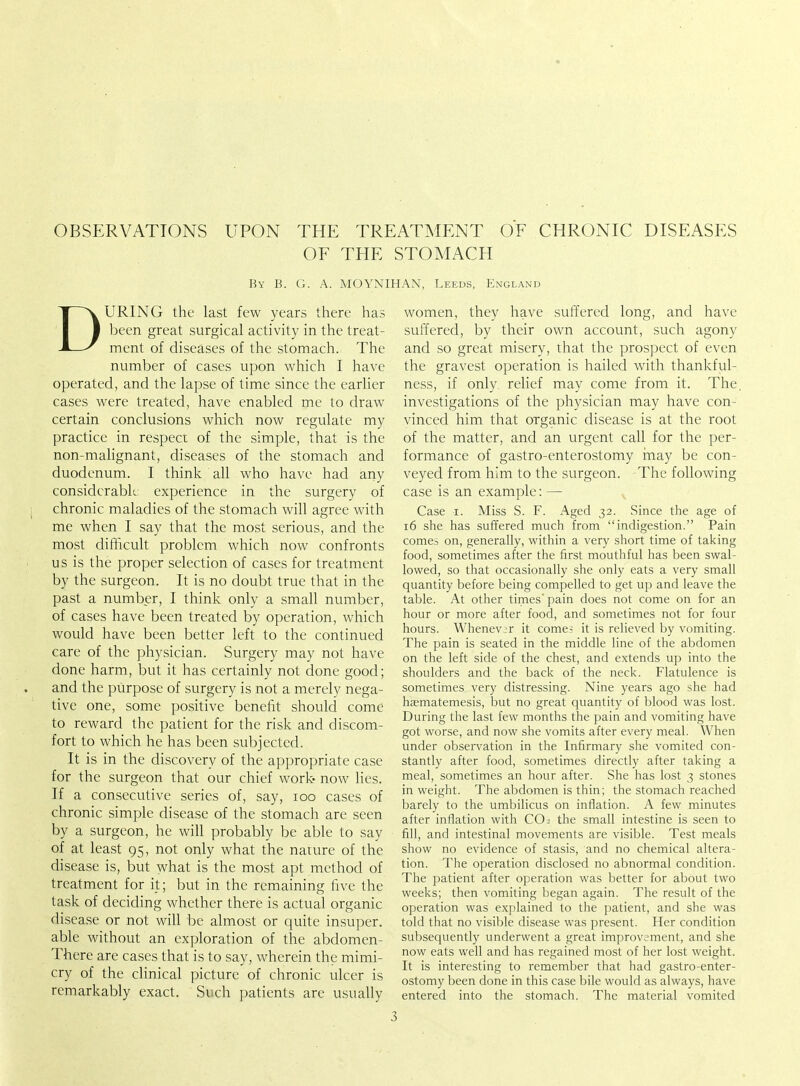 OBSERVATIONS UPON THE TREATMENT OF CHRONIC DISEASES OF THE STOMACH By B. G. A. MOYNIHAN, Leeds, England DURING the last few years there has been great surgical activity in the treat- ment of diseases of the stomach. The number of cases upon which I have operated, and the lapse of time since the earlier cases were treated, have enabled me to draw certain conclusions which now regulate my practice in respect of the simple, that is the non-malignant, diseases of the stomach and duodenum. I think all who have had any considerable experience in the surgery of chronic maladies of the stomach will agree with me when I say that the most serious, and the most difficult problem which now confronts us is the proper selection of cases for treatment by the surgeon. It is no doubt true that in the past a number, I think only a small number, of cases have been treated by operation, which would have been better left to the continued care of the physician. Surgery may not have done harm, but it has certainly not done good; and the purpose of surgery is not a merely nega- tive one, some positive benefit should come to reward the patient for the risk and discom- fort to which he has been subjected. It is in the discovery of the appropriate case for the surgeon that our chief work now lies. If a consecutive series of, say, 100 cases of chronic simple disease of the stomach are seen by a surgeon, he will probably be able to say of at least 95, not only what the nature of the disease is, but what is the most apt method of treatment for it; but in the remaining five the task of deciding whether there is actual organic disease or not will be almost or quite insuper. able without an exploration of the abdomen- There are cases that is to say, wherein the mimi- cry of the clinical picture of chronic ulcer is remarkably exact. Such patients are usually women, they have suffered long, and have suffered, by their own account, such agony and so great misery, that the prospect of even the gravest operation is hailed with thankful- ness, if only relief may come from it. The. investigations of the physician may have con- vinced him that organic disease is at the root of the matter, and an urgent call for the per- formance of gastro-enterostomy may be con- veyed from him to the surgeon. The following case is an example: — Case 1. Miss S. F. Aged 32. Since the age of 16 she has suffered much from indigestion. Pain comes on, generally, within a very short time of taking food, sometimes after the first mouthful has been swal- lowed, so that occasionally she only eats a very small quantity before being compelled to get up and leave the table. At other times pain does not come on for an hour or more after food, and sometimes not for four hours. Whenever it come; it is relieved by vomiting. The pain is seated in the middle line of the abdomen on the left side of the chest, and extends up into the shoulders and the back of the neck. Flatulence is sometimes very distressing. Nine years ago she had haematemesis, but no great quantity of blood was lost. During the last few months the pain and vomiting have got worse, and now she vomits after every meal. When under observation in the Infirmary she vomited con- stantly after food, sometimes directly after taking a meal, sometimes an hour after. She has lost 3 stones in weight. The abdomen is thin; the stomach reached barely to the umbilicus on inflation. A few minutes after inflation with CO2 the small intestine is seen to fill, and intestinal movements are visible. Test meals show no evidence of stasis, and no chemical altera- tion. The operation disclosed no abnormal condition. The patient after operation was better for about two weeks; then vomiting began again. The result of the operation was explained to the patient, and she was told that no visible disease was present. Her condition subsequently underwent a great improvement, and she now eats well and has regained most of her lost weight. It is interesting to remember that had gastro-enter- ostomy been done in this case bile would as always, have entered into the stomach. The material vomited