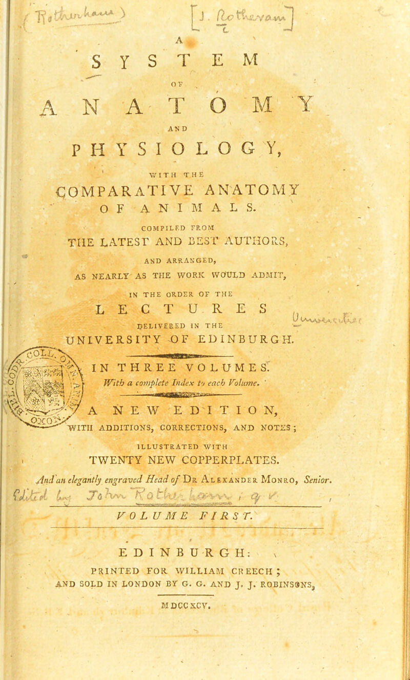 ' s Y s T EM ' OT A N A T 6 AND PHYSIOLOGY, ' W 1 T H T H E COMPARATIVE ANATOMY O F A N I M A L S. COMPILED FP.OM THE LATEST AND BEST AUTHORS, AND ARRANGED, AS NEARLY'AS THE WORK WOULD ADMIT, IN THE ORDER OF THE L E G T U R E S a DELIVERED IN THE — UNIVERSITY OF EDINBURGH. IN THREE VOLUMES. With a complete Index to each Volume. ' A NEW E D'l T I O N, WITH ADDITIONS, CORRECTIONS, AND NOTES; ILLUSTRATED WITH . TWENTY NEW COPPERPLATES. And an elegantly engraved Head of Dr Al ekander Monro, Senior. Of , ttnamatXdeSSS- VOLUME FIRST.'' EDINBURGH: PRINTED FOR. WILLIAM CREECH; AND SOLD IN LONDON BY G. G. AND J. J. R0BINS9NS, MDCCXCV.