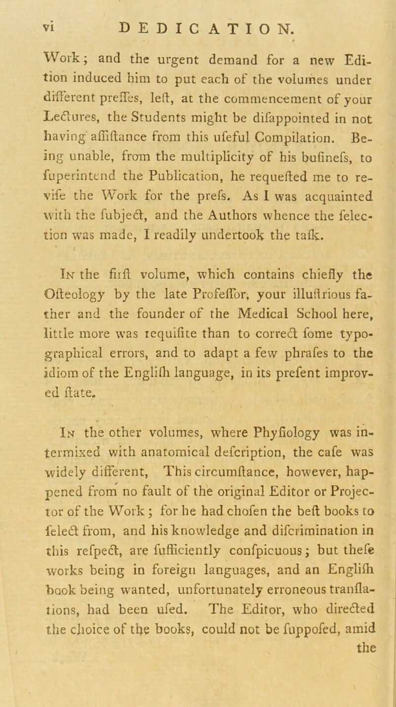 Work; and the urgent demand for a new Edi- tion induced him to put each of the volumes under different preffes, led, at the commencement of your Ledlnres, the Students might be difappointed in not having' affidance from this ufeful Compilation. Be- ing unable, from the multiplicity of his bufinefs, to fuperintcnd the Publication, he requefted me to re- vife the Work for the prefs. As I was acquainted with the fubjed, and the Authors whence the felec- lion was made, I readily undertook the talk. t In the firft volume, which contains chiefly the Odeology by the late Profeffor, your illuflrious fa- ther and the founder of the Medical School here, little more was lequilite than to correct fome typo- graphical errors, and to adapt a few phrafes to the idiom of the Englilh language, in its prefent improv- ed date. In the other volumes, where Phyfiology was in- termixed with anatomical defcription, the cafe was widely different. This circumflance, however, hap- pened from no fault of the original Editor or Projec- tor of the Work ; for he had chofen the belt books to feledfrom, and his knowledge and difcrimination in this refped, are fufficiently confpicuous; but thefe works being in foreign languages, and an Englilh book being wanted, unfortunately erroneous tranlla- tions, had been ufed. The Editor, who diredled the choice of the books, could not be fuppofed, amid the