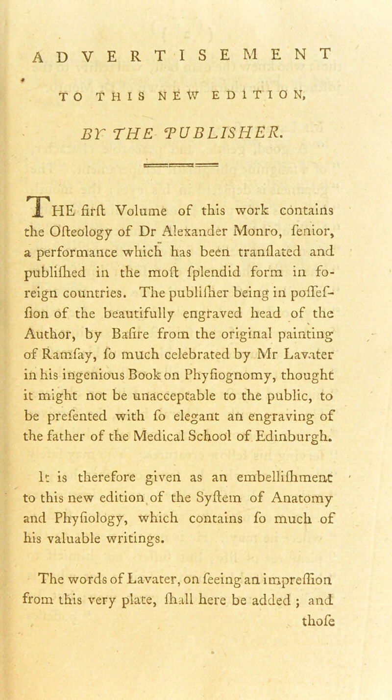ADVERTISEMENT TO THIS NEW EDITION, BT THE TUBLISHER. The firft Volume of this work contains the Ofleology of Dr Alexander Monro, fenior, a performance which has been tranflated and publiflied in the moft fplendid form in fo- reign countries. The publilher being in polTef- lion of the beautifully engraved head of the Author, by Balire from the original painting of Ramfay, fo much celebrated by Mr Lavater in his ingenious Book on Phyfiognomy, thought it might not be unacceptable to the public, to be prefented with fo elegant an engraving of the father of the Medical School of Edinburgh. It is therefore given as an embelliflimenc to this new edition^ of the Syftem of Anatomy and Phyhology, which contains fo much of his valuable writings. The words of Lavater, on feeing an impreffion from this very plate, fliall here be added ; and thofe